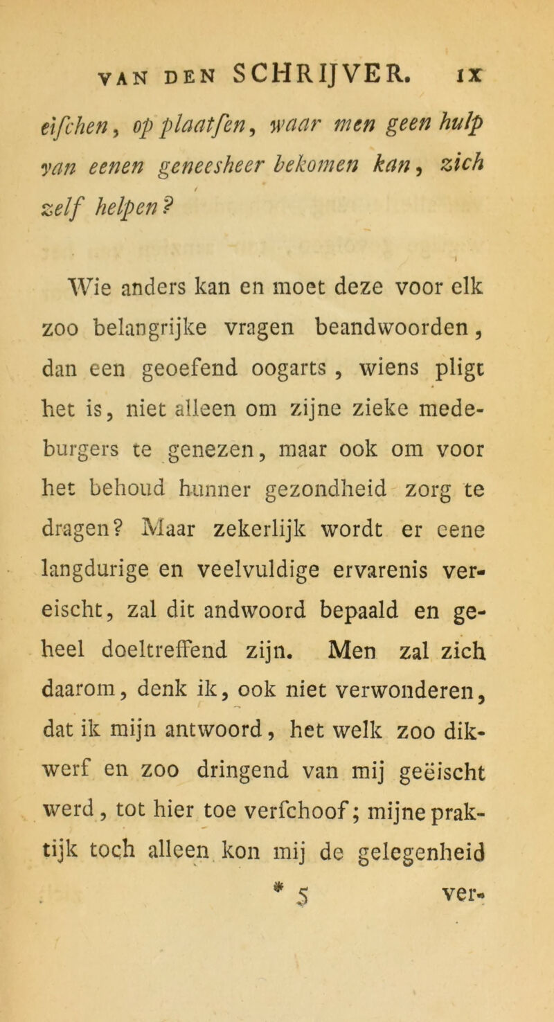 elfchen, op plaatfcn, waar men geen hulp van eenen geneesheer hekomen kan, zieh zelf helpen? \ Wie anders kan en moet deze voor elk ZOO belangrijke vragen beandwoorden, dan een geoefend oogarts , wiens plige het is, niet alleen om zijne zieke mede- burgers te genezen, maar ook om voor het behoud hunner gezondheid zorg te dragen? Maar zekerlijk wordt er eene langdurige en veelvuldige ervarenis ver- eischt, zal die andwoord bepaald en ge- heel doeltrefFend zijn. Men zal zieh daarom, denk ik, ook niet verwonderen, dat ik mijn antwoord, het welk zoo dik- werf en zoo dringend van mij geeischt werd 5 tot hier toe verfchoof; mijneprak- tijk toqh alleen kon mij de gelegenheid ^ 5 ver-