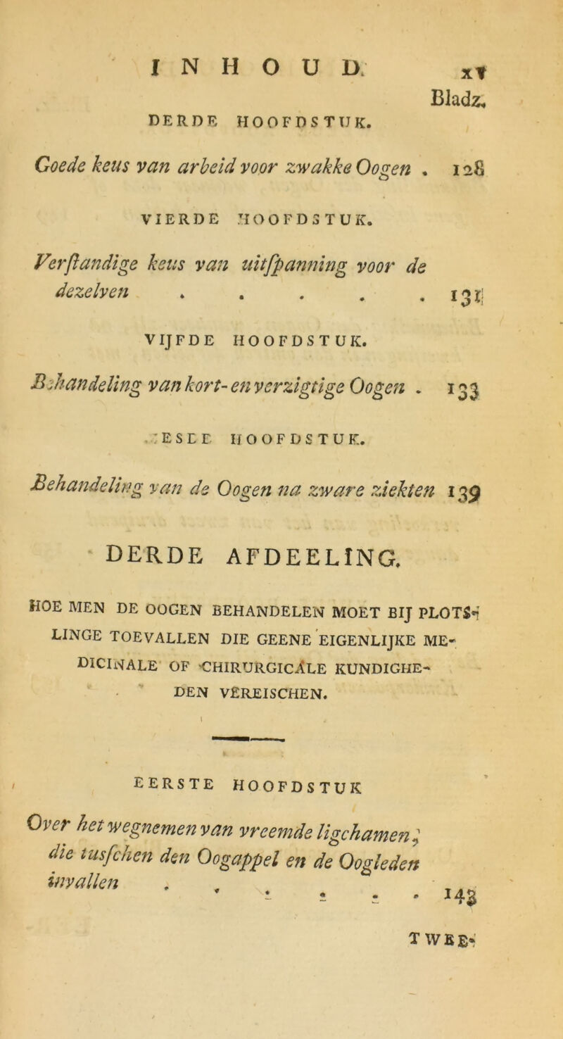 xt Bladz^ DERDE HOOFDSTUK. Coede keus van arheld voor zwakke Oogen . 128 VIERDE 710 O F D 5 T U K. Verßandige kcus van iiitfpanning voor de dezelven » . . . • 13 Ij VIJFDE HOOFDSTUK. B:handeUng van kort- en vcrzlgtige Oogen . 133 ,.:ESEE HOOFDSTUK. Behandelteg van de Oogen na zware ziehen 139 derde afdeeling. HOE MEN DE OOGEN BEHANDELEN MOET BIJ PLOTS*! LINGE TOEVALLEN DIE GEENE EIGENLIJKE ME- ßlClWALE' OF CHIRURGICÄLE KUNDIGHE- DEN VEREISCHEN. EERSTE HOOFDSTUK Over hevwegnemenvan vreemdeligchamen; die tusfchen den Oogappel en de Oogleden invallen HZ T WKEr