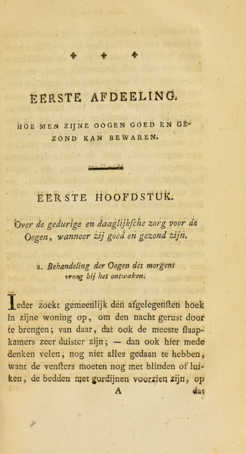 EERSTE AFDEELINÖ* HÖE MEN ZIJNE OOGEN GOED EN GÄ- ZOND KAN BEWAREN. EERSTE HOOFDSfÜk; 'Över de gedurige en daagtljkfche zofg voör de 'Oogen, wanneer iij goed eh gezond tijm k. Behandeling der Oogen det morgent . vro&g bij het ontwaken ', Xeder zoekt genieerilijk den äfgelegerifteh höek in zijne woning op, om den nacht geriist döor te brengen; van daar, dat Oök de meeste llaap- . kamers zeer duister zijn; — dan ook hier mede denken velen^ nog niet alles gedaan te hebben^ Want de venfters moeten nog met blinden of lui* ken, de bedden n?et gordijnen vooriien zijn^ op A da^