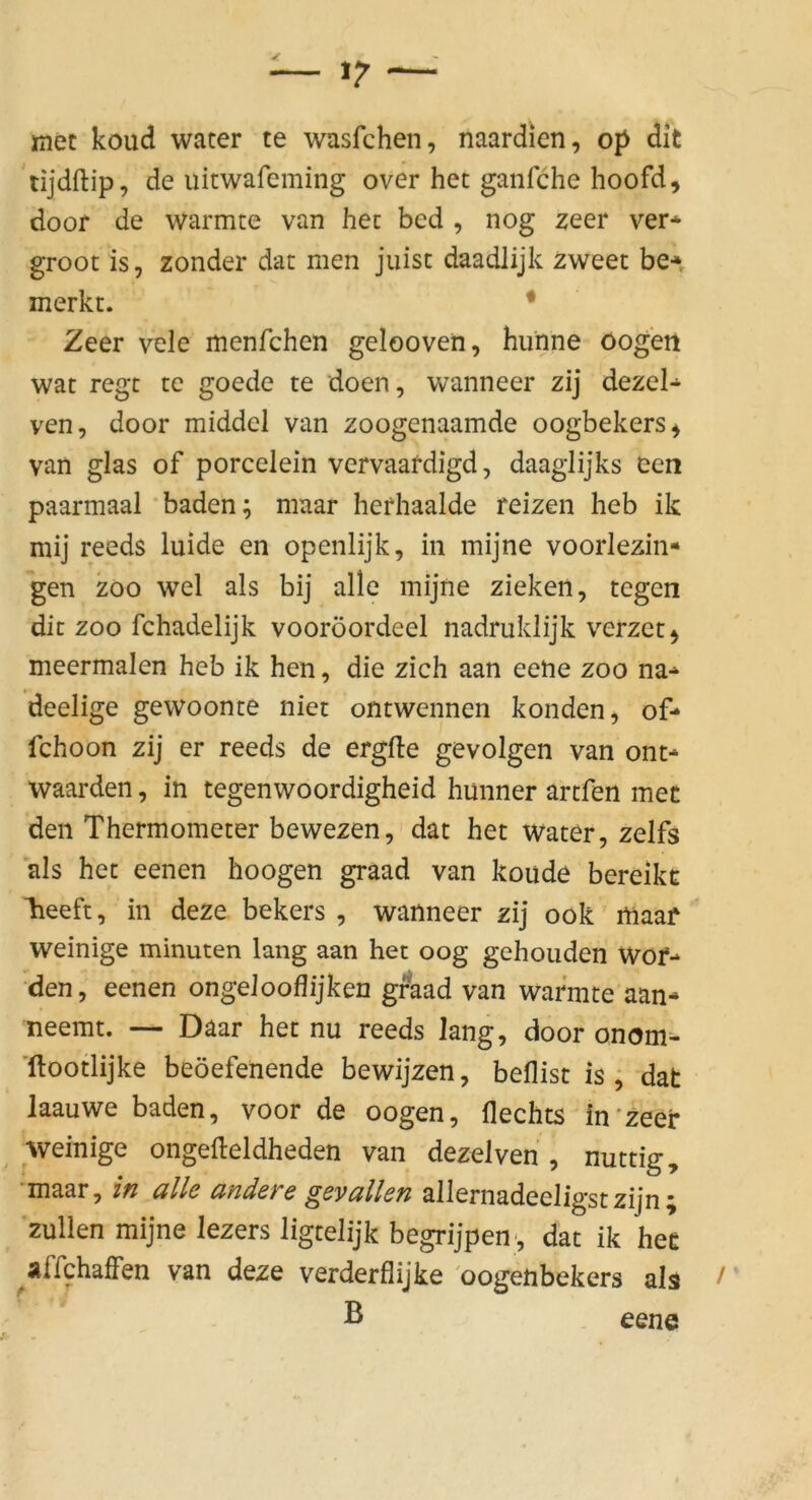 met koud water te wasfchen, naardien, op dit 'tijdftip, de uitwafeming over het ganfche hoofd, door de wärmte van hec bed , nog zeer ver* groot is, zonder dat men juist daadlijk zweet be-» merkt. • Zeer vele menfchen gelooven, hunne öog'eii wat regt te goede te doen, wanneer zij dezel- ven, door middel van zoogenaamde oogbekers^ van glas of porcelein vervaafdigd, daaglijks een paarmaal * baden; maar herhaalde reizen heb ik mij reeds luide en openlijk, in mijne voorlezin- gen ZOO wel als bij alle mijne ziehen, tegen dit ZOO fchadelijk vooröordeel nadruklijk verzet^ meermalen heb ik hen, die zieh aan eene zoo na* deelige gewoonte niet ontwennen konden, of- fchoon zij er reeds de ergfte gevolgen van ont* waarden, in tegenwoordigheid hunner artfen mec den Thermometer bewezen, dat het water, zelfs als het eenen hoogen graad van koude bereikc heeft, in deze bekers , wanneer zij ook maaf '* weinige minuten lang aan het oog gehenden Wof* den, eenen ongelooflijken graad van wärmte aan- neemt. — Daar het nu reeds lang, door onom=- 'ftootlijke beöefenende bewijzen, beflist is ; dat Jaauwe baden, voor de oogen, Hechts in'zeer weinige ongefteldheden van dezelven , nuttig, 'maar, in alle andere geyallen allernadeeligstzijn; zullen mijne lezers ligrelijk begrijpen , dat ik hee ^affchaffen van deze verderflijke 'oogenbekers als ' B eene