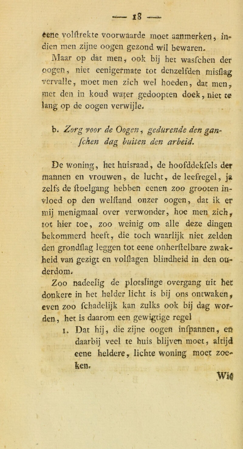 eene volltrekte voorwaarde moet aanmerken, In- dien men zijne oogen gezond wil bewaren, IVlaar op dät men, ook bij hec wasfehen der oogen, niet cenigermate tot dcnzelfden misflag vcrvallc, moet men zieh wel hoeden, dat men, met den in koud water gedoopten doek,nictt€f lang Op de oogen verwijle* b. Zorg voor de Oogen, gedurende den gan- fchen dag hinten den arbeid. De woning, het htiisraad, de hoofddekfels der mannen en vrouwen, de lucht, deleefregel, ja zelfs de itoelgang hebben eenen zoo grooten in- vloed op den welfland onzer oogen, dat ik er mij menigmaal over verwonderj hoc men zich^ tot hier toe, zoo weinig om alle deze dingen bekommerd heeft, die toch waarlijk niet zelden den grondflag leggen tot eene onherftelbare zwak- heid van gezigt en volflagen blindheid in den oü- derdom^ Zoo nadeelig de plotslinge overgang uit hec donkere in het beider licht is bij ons ontwaken, even zoo fchadelijk kan zulks ook bij dag wor- den , het is daarom een gewigtige regel I. Dat hij, die zijne oogefl infpannen, eö daarbij veel te huis blijven moet, altijd eene heldere, lichte woning moet zoe- kenr