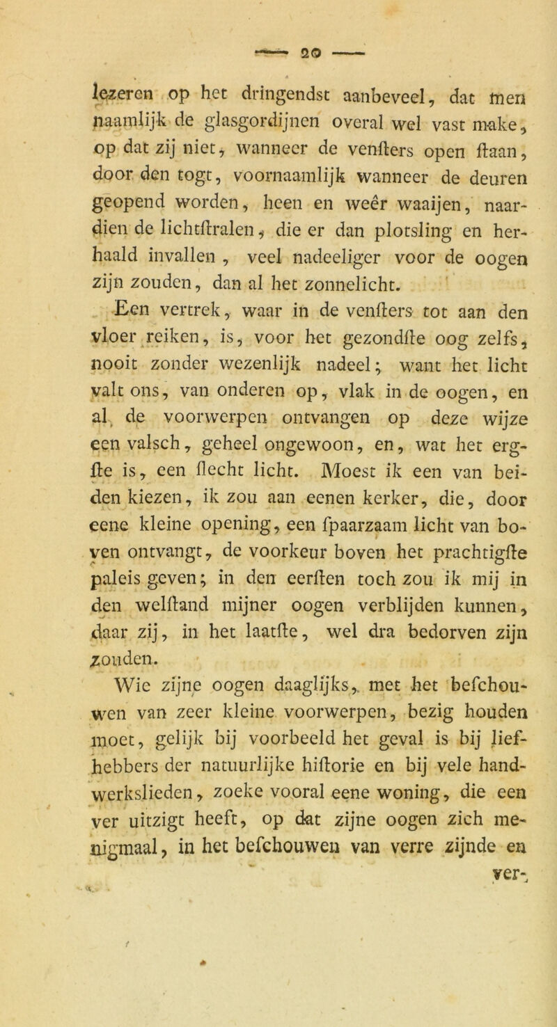 lezeren op het dringendst aanbeveel, dat ttien paamlijk de glasgordijnen overal wel vast m-ake, op dat zij niety wannecr de venfters open ftaan, door den togt, voornaamlijk wanneer de deuren geopend worden, heen en weer waaijen, naar- dien de lichtflralen ^ die er dan plotsling en her- haald invallen , veel nadeeliger voor de oogen zijn zouden, dan al het zonnelicht. Een vertrek, waar in de venfters tot aan den vloer rciken, is, voor het gezondite oog zelfs, nooit zonder wezenlijk nadeel; want het licht valtons, van onderen op, vlak in de oogen, en al, de voorvverpcn ontvangen op deze wijze een valsch, geheel ongewoon, en, wat het erg- fte is, cen flecht licht. Moest ik een van bei- den kiezen, ik zoii aan eenen kerker, die, door eene kleine opening, een fpaarzpm licht van bo- yen ontvangt, de voorkeur boven het prachtigile paleis geven; in den eerften toch zou ik mij in den welftand mijner oogen verblijden kunnen, daar zij, in het laatfte, wel dra bedorven zijn zouden. Wie zijne oogen daaglijks,. met het ’befchou* wen van zeer kleine voorwerpen, bezig houden inoet, gelijk bij voorbeeld het geval is bij lief- hebbers der natiiurlijke hiilorie en bij vele hand- werkslieden, zoeke vooral eene woning, die een ver uitzigt heeft, op dat zijne oogen zieh me- nigmaal, in het befebouwen van verre zijnde en yer-