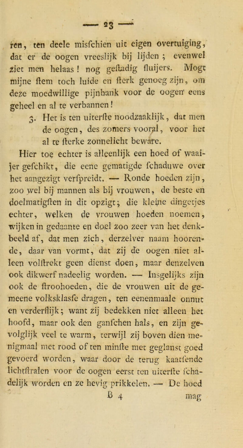 ren, ten deele misfchien uic eigen overtuiging, dat er de oogen vreeslijk bij lijdcn ; evenwel ziet men helaas ! nog geiladig fluijcrs. Möge mijne ftem toch luide en fterk genoegzijn, om deze moedwillige pijnbank voor de oogen' eens geheel en al te verbannen! 3. Her is ten iiiterde noodzaaklijk, dat men de oogen, des zomers voorjil, voor hec al re llerke zomielicht beware. Hier toe echter is alleenlijk een hoed of waai- jergefchikt, die eene gematigde febaduwe over het aangezigt verfpreidt, — Ronde hoeden zijn, ZOO wel bij mannen als bij vrouwen, de beste en doelmatigllcn in dir opzigt; die kleyie dingeejes echter, welken de vrouwen hoeden noemen, wijken in gedaante en dael zoo zecr van hec denk- beeid af, dat men zieh, derzelver naam hooren^ de, daar van vormt, dat zij de oogen niet al- leen volllrekt geen dienst dpen, maar denzelven 00k dikwerf nadeelig worden. — Insgelijks zijn 00k de hroohoeden, die de vrouwen uit de ge- meene volksklasfc dragen, ten eeneiimaalc onnuc cn verderflijk; want zij bedekken niet alleen he: hoofd, maar ook den ganfehen hals, en zijn ge- voJglijk vcel tc warm, terwijl zij boven dien me- nigmaal met rood of ten minde met geglanst goed gevoerd worden, waar door de terug kaatfendc lichcdralcn voor de oogen eerst ten uiterlle i'cha- deJijk worden cn ze hevig prikkelen. — De hoed b 4 mag