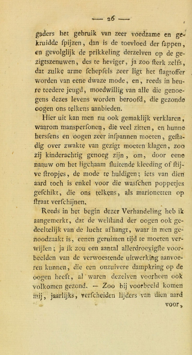gaders het gebruik van zeer voedzame en ge* kruidde fpijzen, dan is de toevloed der Tappen, en gevolglijk de prikkeling derzelven op de ge- zigtszenuwen, des te hevig^r, ja zoo fterk zcifs, dat zulk^ arme fchepfels zeer ligt het flagtoffer worden van eene dwaze mode, en, reeds in heu- re teedere jcugd, moedwillig van alle die genoe- gens dezes levens worden beroofd, die gezonde oogen ons telkens aanbieden. Hier uit kan men nu ook gemaklijk verklären, waarom mansperfonen, die vcel zitten, en hunne hersTens en oogen zeer infpannen moeten, gefta- dig over zwakte van gezigt moeten klagen, zoo zij kindcrachtig genoeg zijn , om, door eene naauw om het ligchaam fluitende kleeding of flij- ve flropjes, de mode te huldigen; iets van dien aard toch is enkel voor die wasTchen poppetjes gefchikt, die on$ telkens, als marionctten op llraat verfchijnen, Reeds in het begin dezcr Verhandeling heb ik aangemerkt, dat de welfland der oogen ook ge- deeltelijk van de lucht afhangt, waar in men gc- noodzaakt is, eenen geruimen tijd te moeten ver- ivijlen; ja ik zou een aantal allerdroevigfte voor- beeldcn van de verwoestende uitwerking aanvoe- ren kunnen, die een onzuivere dampkring op de oogen heeft, al'waren dezeiven voorheen ook volkomcn gezond. — Zoo bij voorbeeld körnen mij, jaarlijks, verfcheiden lijdcrs van dien aard voor.