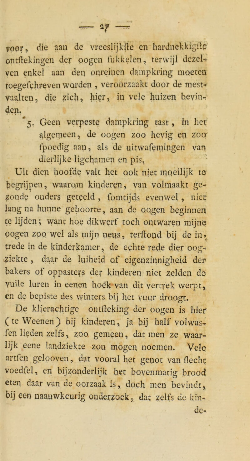 voor, die aan de vreeslijkrfe en hardnekkigilc ontftekingen der oogen fukkelcn, terwijl dezel-* yen enkel aan den onreinen dampkring nioeten toegefchreven worden , veroorzaakt door de mest-» vaalten, die zieh, hi^r, in vcle huizen hevin- 4en. *5. Geen verpeste dampkring tast, in het algemccn, de oogen zoo hevig en zoo: fpoedig aap, als de uitwafemingen van dierlijkc ligehamen en pis, Uit dien hoofde vale het ook niet moeilijk tc begrijpen, w^aarom kinderen, van volmaakt gc^ zonde ouders getecld , fomtijds evenwcl , nict: lang na hunne gehoorte, aan de oogen beginnen te lijden; \yanc hoe dikwerf roch onewaren mijnö oogen zoo wel als pnjn neus, tevilond bij de in«^ trede in de kinderkamer, de echte rede dier 00g- >ziekte , daar de luiheid of cigenzinnigheid der bakers of oppasters der kinderen niet zelden de Yuile luren in eenen hodk yan dit vercrek werpt, en de bepiste des winters, bij het vimr droogt. De klierachtige ontileking der oogen is hier (^te Weenen} bij kinderen, ja bij half volwas- fen lieden zelfs, zoo gemeen, dat men ze waar- lijk eene landziekte zou mögen noemen. Vele artfen gelooven, dat vooral het genot van fl echt voedfel, en bijzonderlijk het bovenmatig brood eten daar van de oorzaak is, doch men bevindt, bij een naauwkeurig onderzoek, dat zelfs de lan- de-