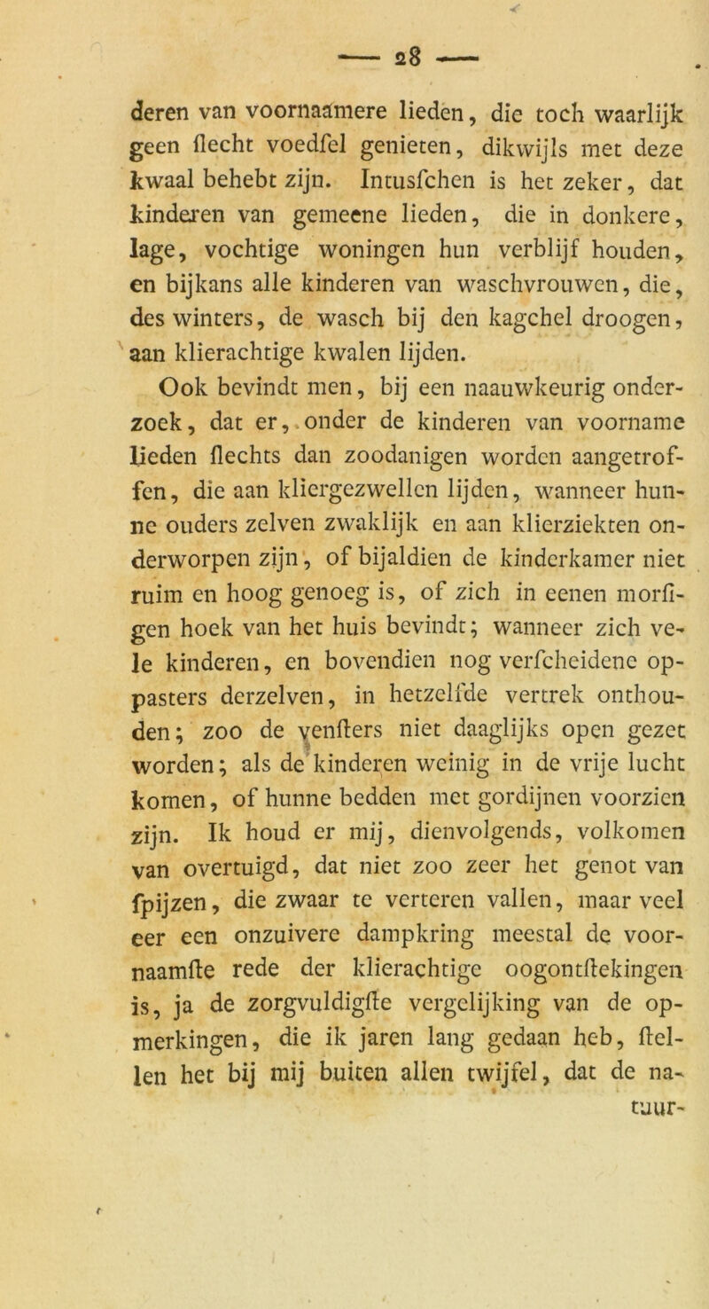 deren van voornaäniere lieden, die toch waarlijk geen flecht voedfel genieten, dikvvijis met deze kwaal behebt zijn. Intusfchen is het zeker, dat kinderen van gemeene lieden, die in donkere, läge, vochtige woningen hun verblijf houden, en bijkans alle kinderen van waschvrouwen, die, des winters, de wasch bij den kagchel droogen, aan klierachtige kwalen lijden. Ook bevindt men, bij een naauwkeurig onder- zoek, dat er,.onder de kinderen van voorname lieden Hechts dan zoodanigen worden aangetrof- fen, die aan kliergezwellcn lijden, wanneer hun- ne ouders zelven zwaklijk en aan klicrziekten on- derworpen zijn', ofbijaldien de kindcrkamer niet ruim en hoog genoeg is, of zieh in eenen morfi- gen hoek van het huis bevindt; wanneer zieh ve- le kinderen, en bovendien nog veiTcheidene op- pasters derzelven, in hetzclfde vertrek onthou- den; zoo de yenHers niet daaglijks open gezec worden; als de kinderen weinig in de vrije lucht körnen, of hunne bedden met gordijnen voorzien zijn. Ik houd er mij, dienvolgends, volkomen van overtuigd, dat niet zoo zeer het genot van fpijzen, die zwaar te verteren vallen, maar veel eer een onzuivere dampkring meestal de voor- naamfte rede der klierachtige oogontflekingen is, ja de zorgvuldigfle vergelijking van de op- merkingen, die ik jaren lang gedaan heb, Hel- len het bij mij buiten allen twijfel, dat de na- tUUf'