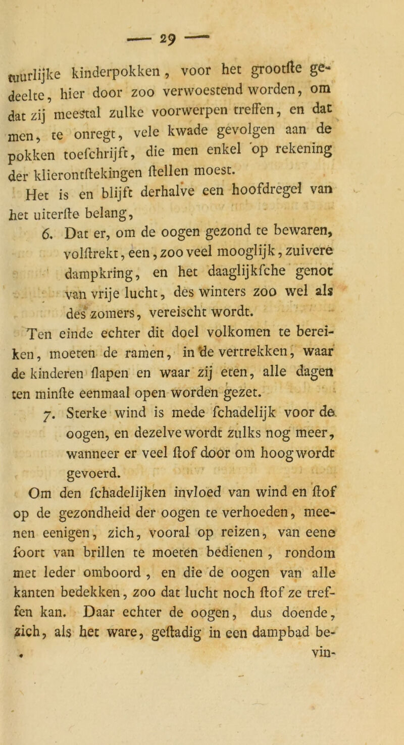 tuurlijke kinderpokken , voor het grootfte ge- deelte, hier door zoo verwoestend worden, om dat zij mee^tal zulke voorwerpen treffen, en daC men, te onregt, vele kwade gevolgen aan de pokken toefchrijft, die men enkel op rekening der klierontftekingen ftellen moest. Het is en blijfc derhalve een hoofdregel van het uiterfle belang, 6. Dat er, om de oogen gezond te bewaren, volftrekt, een, zoo veel mooglijk, zuivere ■ dampkring, en het daaglijkfche’genöc van vrije lucht, des winters zoo wel als des zomers, vereischt wordt. Ten einde echter dit doel volkomen te berei- ken, moeren de rainen, in *de vertrekken, waar de hinderen'flapen en waar zij eten, alle dagen ten minfte eenmaal open worden gezet. 7. Sterke wind is mede fchadelijk voor de. oogen, en dezelve wordt zulks nog meer, wanneer er veel Hof door om hoog wordt gevoerd. Om den fchadelijken invioed van wind en Hof op de gezondheid der oogen te verhoeden, mee- nen eenigen, zieh, vooral op reizen, van eene foort van brillen te moeten bedienen , rondom met leder omboord , en die de oogen van alle kanten bedekken, zoo dat lucht noch Hof ze tref- fen kan. Daar echter de oogen, diis doende, zieh, als het wäre, geHadig in een dampbad be- • vin-