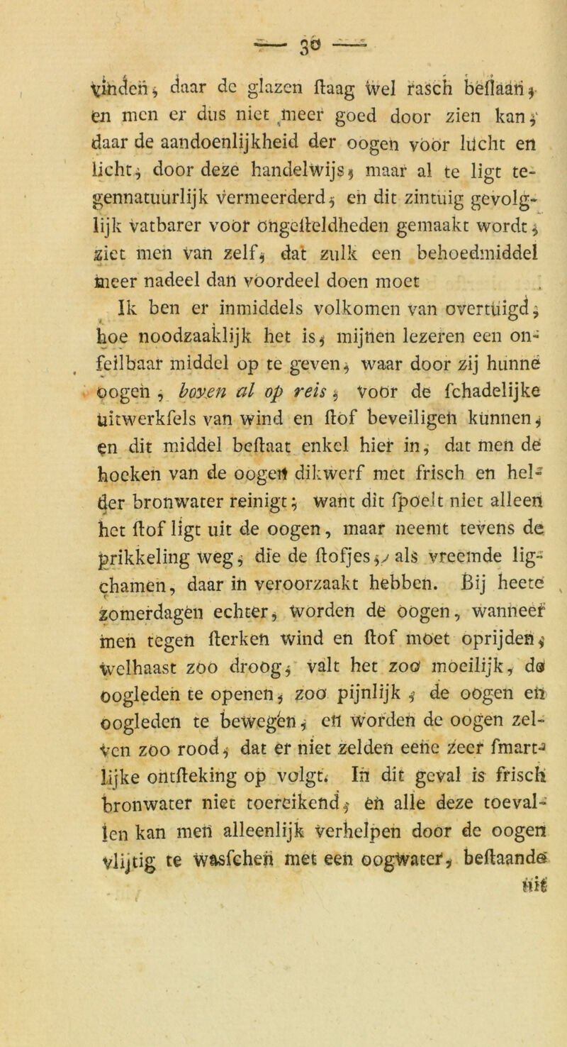 finden ^ daar de glazen flaag wel fasch befläaiif tn men er diis niet mecr goed door zien kan daar de aandoenlijkheid der oogen vbor liicht en licht ^ door deze handelwijs^ maar al te ligt te- gennatiiurlijk vermeerderd ^ en dit zintuig gevolg* lijk vatbarer voöf öngclleldheden geniaakc worden ziet meh van zelf^ dat ziilk cen behoedmiddel iiieer nadeel dan vöordeel doen moet Ik ben er inmiddels volkomen van overtüigd j hoe noodzaaklijk het is^ mijnen lezeren een on- feilbaar middel op te geven^ waar door zij hiinne oogeh j bovßn al op reis ^ Voör de Ichadelijke üitwerkfels van wind en dof beveiligeli künnen^ en dit middel beflaat enkcl hier in, dat men de hocken van de oogert dikwerf met frisch en bei- der bronwater reinigt; want dit fpöelt niet alleen het ftof ligt uit de oogen, maar neemt tevens de prikkeling weg; die de ftofjesfvals vreemde lig- chamen, daar in veroorzaakt hebben. Bij heete ^ zomerdagen echterj Worden de oogen, wanneef inen tegen fterken wind en ftof moet oprijden^’ weihaast zoo droog^ valt het zoo moeilijk, da oogleden te openen^ zoo pijnlijk ^ de oogen eft oogledcn te bewegen; en Worden de oogen zel- ven ZOO rood ^ dat er niet zelden eene zeef fmart^ lijke ontfteking op volgt^ In dit geval is frisch bronwater niet toereikend^' en alle deze toeval- len kan meil alleenlijk verhelpen door de oogen vlijtig te wasfehen met een oogWater^ beftaandö