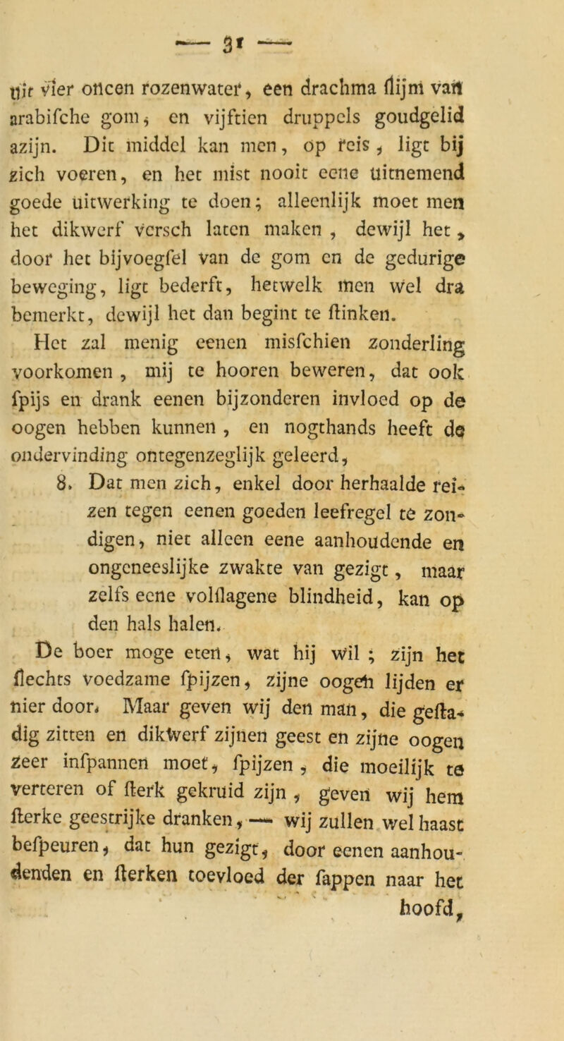 3» llif vier otlcen rozenwater, een drachma rtijm vail orabifche goni^ en vijftien druppcls goudgelid azijn. Die middcl kan men, öp reis ^ ligt bij zieh voeren, en her mist nooit eene uitnemend goede uitwerking te doen; alleenlijk moet men het dikwerf vcrsch laten maken , dewijl het > door het bijvoegfel van de gom en de gedurige beweging, ligt bederft, hetwelk men wel dra bemerkt, dewijl het dan begint te ftinken. Het zal menig eenen misfehien zonderling voorkomen , mij te hooren beweren, dat ook fpijs en drank eenen bijzonderen invloed op de oogen hebben kunnen , en nogthands heefc de ondervinding ontegenzeglijk geleerd, 8* Dat men zieh, enkel door herhaalde rei- zen tegen eenen goeden leefregel te zon- digen, niet allcen eene aanhoudende en ongeneeslijke zwakte van gezigt, maar zelfs eene volflagene blindheid, kan op den hals halen. De boer möge eten^ wat hij Wil ; zijn het Hechts voedzame fpijzen^ zijne oogeli lijden er nier door. Maar geven wij den man, die gefta* dig zitten en dikWerf zijnen geest en zijne oogen Zeer infpannen moet^ Ipijzen ^ die moeilijk te verteren of fterk gekruid zijn , geven wij hem flerke geestrijke dranken,— wij zullen welhaasc befpeuren, dat hun gezigt^ door eenen aanhou- denden en Herken toevloed der fappen naar het hoofd.