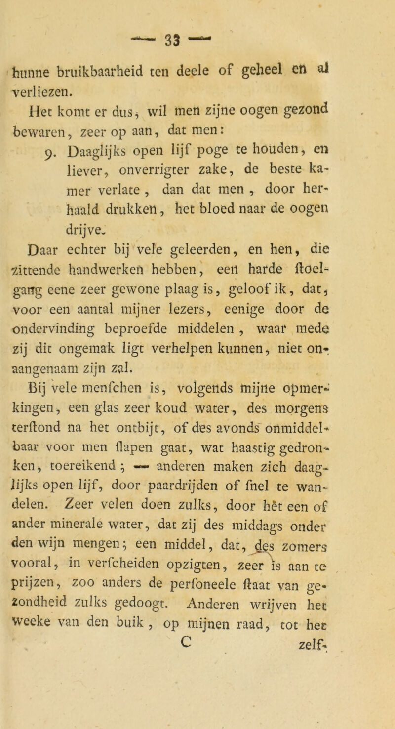 hiinne bruikbaarheid ten deele of gelieel en al verliezen. Het komt er diis^ wil men zijne oogen gezond bewarcn, zeer op aan, dar men: 9. Daaglijks open lijf poge ce houden, en liever, onverrigcer zake, de beste ka- mer verlate , dan dac men , door her- haald drukketi, het bloed naar de oogen drijve- Daar echter bij vele geleerden, en hen, die zittendc handvverkefi hebbenj eeil harde floel- gang eene zeer gewone plaag is, geloof ik, dat^ voor een aantal mijner lezers, eenige door de ondervinding beproefde middelen , waar mede zij dit ongemak ligt verhelpen kunnen, nieton*, aangenaam zijn zal. Bij vele menfchen is, volgends mijne opmer*’ kingen, een glas zeer koud water, des morgens terllond na het ontbijt, of des avonds' onmiddeN baar voor men flapen gaat, wat haastig gedron- ken, toereikeiid ; — anderen maken zieh daag- jijks open lijf, door paardrijden of fnel te wan- delen. Zeer velen doen zulks, door h^t een of ander minerale water, dat zij des middags onder denwijn mengen; een middel, dat, ^es zomers vooral, in verfcheiden opzigten, zeer is aan te prijzen, zoo anders de perfoneele ftaat van ge- zondheid zulks gedoogt. Anderen wrijven het weeke van den buik , op mijnen raad, tot hec C zelf-