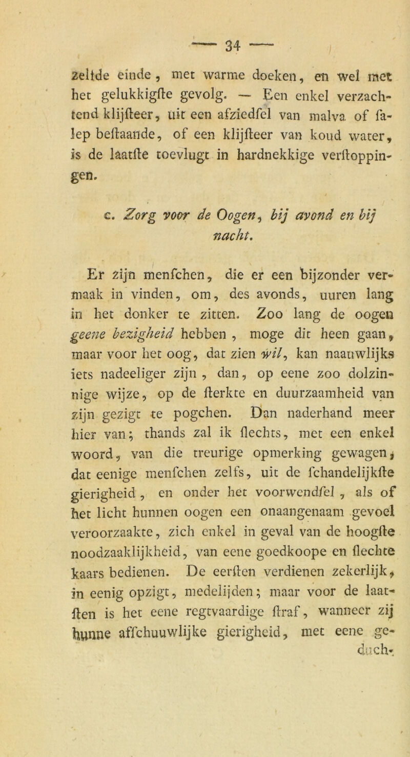 2eltde einde , met warme doeken, en wel met het gelukkigfle gevolg. — Een enkel verzach- tend klijfteer, üir een afziedfel van malva of fa- lep beftaande, of een klijfteer van koud water, is de laatfte roevlugt in hardnekkige verftoppin- gen. c. Zorg voor de Oogen^ bij avond en hij nacht. Er zijn menfchen, die er een bijzonder ver- maak in vinden, om, des avonds, uuren lang in het donker te zitten. Zoo lang de oogen geene bezigheid hcbben , möge dit heen gaan, maar voor het oog, dat zien kan naanwiijkf? iets nadeeliger zijn , dan, op eene zoo dolzin- nige wijze, op de fterkte en duurzaamheid van zijn gezigt te pogchen. Dan naderhand meer hier van; thands zal ik flechts, met een enkel woord, van die treurige opmerking gewagen^ dat eenige menfchen zelfs, uit de fchandelijkfte gierigheid , en onder het voor wen dfel , als of het licht hunnen oogen een onaangenaam gevoel veroorzaakte, zieh enkel in geval van de hoogfte noodzaakiijkheid, van eene goedkoope en flechte kaars bedienen. De eerflen verdienen zekcrlijk^ in eenig opzigt, medelijden; maar voor de laat- llen is het eene regtvaardige flraf, wanneer zij hunne affchuuwlijke gierigheid, met eene ge- duch-