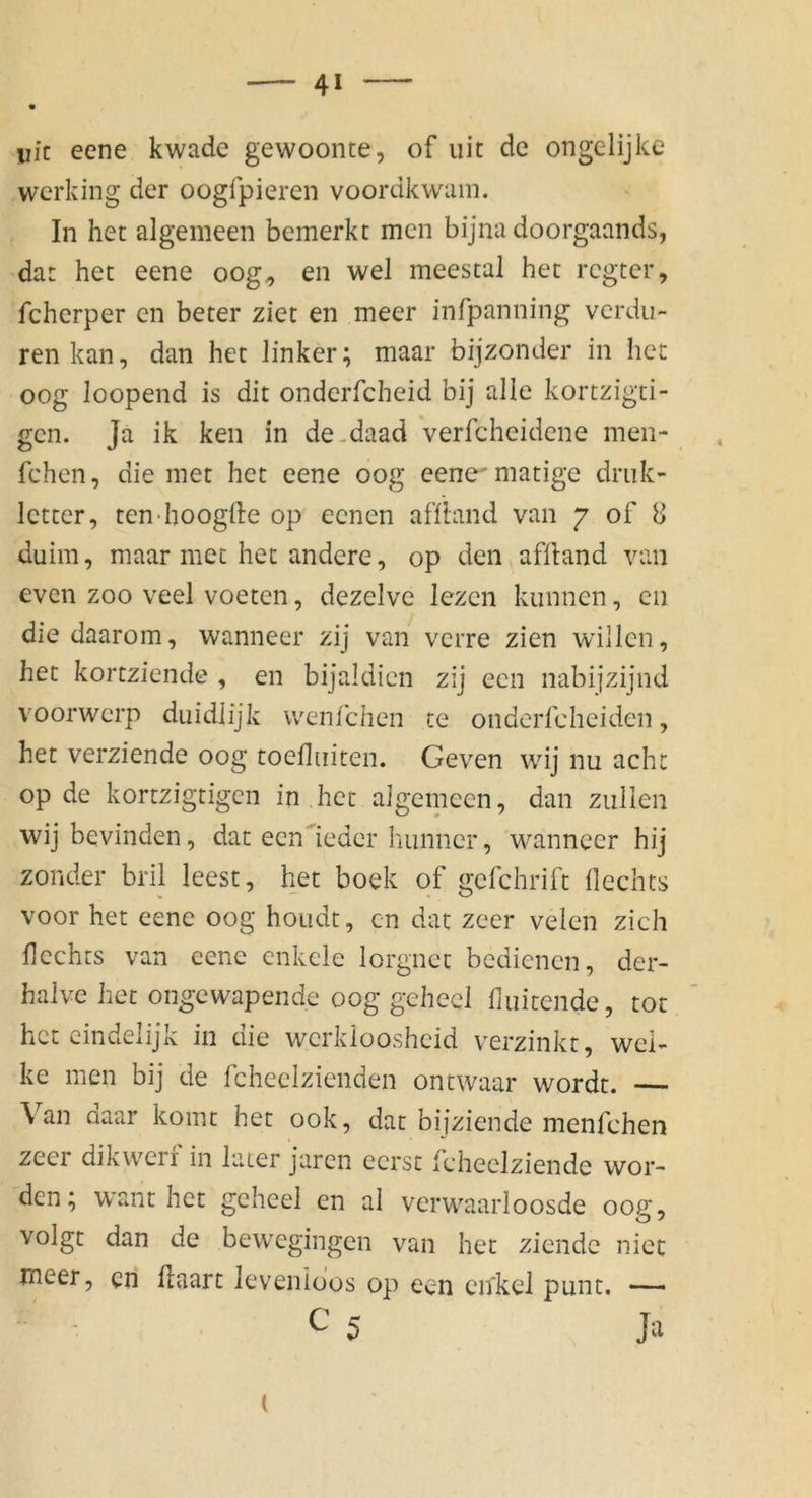 iiic eene kwade gewoonte, of uit de ongelijke wcridng der oogfpieren voordkwum. In het algemeen bemerkt men bijnadoorgaands, dat het eene oog^ en wel meestal het rcgtcr, fcherper en beter ziet en meer infpanning vcrdu- renkan, dan het linker; maar bijzonder in het oog loopend is dit onderfcheid bij alle kortzigti- gcn. Ja ik ken in de-daad verfcheidene men- fchen, die met het eene oog eene^matige driik- letter, ten-hooglle op eenen affland van 7 of 8 duim, maar met het andere, op den aflland van even zoo veel voeten, dezelve lezen kiinncn, en die daarom, wanneer zij van vcrre zien willen, het kortziende , en bijaldien zij een nabijzijnd voorwcrp duidlijk wenfchen te onderfcheiden, het verziende oog toefliiiten. Geven wij nu acht op de kortzigtigcn in het algemeen, dan zullen wij bevinden, dat ecn'ieder hunner, wanneer hij zonder bril leest, het boek of gefchrift Hechts voor het eene oog hoiidt, cn dat zeer velen zieh Hechts van eene cnkcle lorgnet bedienen, der- halve het ongewapende oog gchecl fiuitende, tot het cindelijk in ciie werkioosheid verzinkt, wel- ke men bij de fcheelzienden ontwaar wordt. — Van daar komt het ook, dat bijziende menfehen zeer dikwcri in later jaren ecrst fcheclziende wor- den; want het geheel en al verwaarloosde oog, volgt dan de bewegingen van het ziendc niet meer, en Haart levenidos op een cnkel punt. —— C5 ( Ja