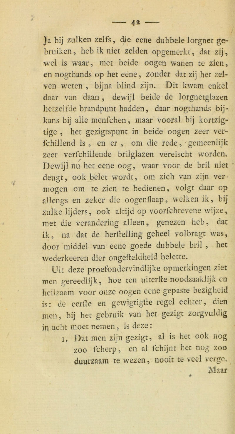 Ja bij zulken zelfs, die eene dubbele lorgnet ge» briiikcn, heb ik niet zelden opgemerkt, dat zij, wel is waar, met beide oogen wanen te zien, en nogthands op het eene, zonder dat zij het zel- ven weten , bijna blind zijn. Dit kwam enkel daar van ’daan , dewdjl beide de lorgnetglazen hetzelfde brandpunt hadden, daar nogthands bij- kans bij alle menfchen, maar vooral bij kortzig- tige , het gezigtspunt in beide oogen zeer ver- fchillend is , en er , om die rede, gemeenlijk zeer verfchillende brilglazen vereischt worden, Dewijl nu het eene oog, waar voor de bril niet ' deugt, ookJ)elet wordc, om zieh van zijn ver^ mögen om te zien te bedienen, volgt daar op allengs en zeker die oogenflaap, welken ik, bij ziilke lijders, ook altijd op voorfchrevene wijzc, met die verandering alleen, genezen heb, dat ik, na dat de herllelling geheel volbragt was, düor middel van eene goede dubbele bril , het wederkeeren dier ongefteldheid belette. Uit deze proefondervindlijke opmerkingen ziet men gereedlijk, hoe ten uiterfle noodzaaklijk en heiizaam voor onze oogen eene gepaste bezigheid is: de eerfte en gewigtiglle regel echter, dien men, bij het gebruik van het gezigt zorgvuldig in acht moet nemen, is deze: I. Dat men zijn gezigt, al is het ook nbg ZOO fcherp, en al fchijnt het nog zoo duurzaam te wezen, nooit te veel verge, Maar