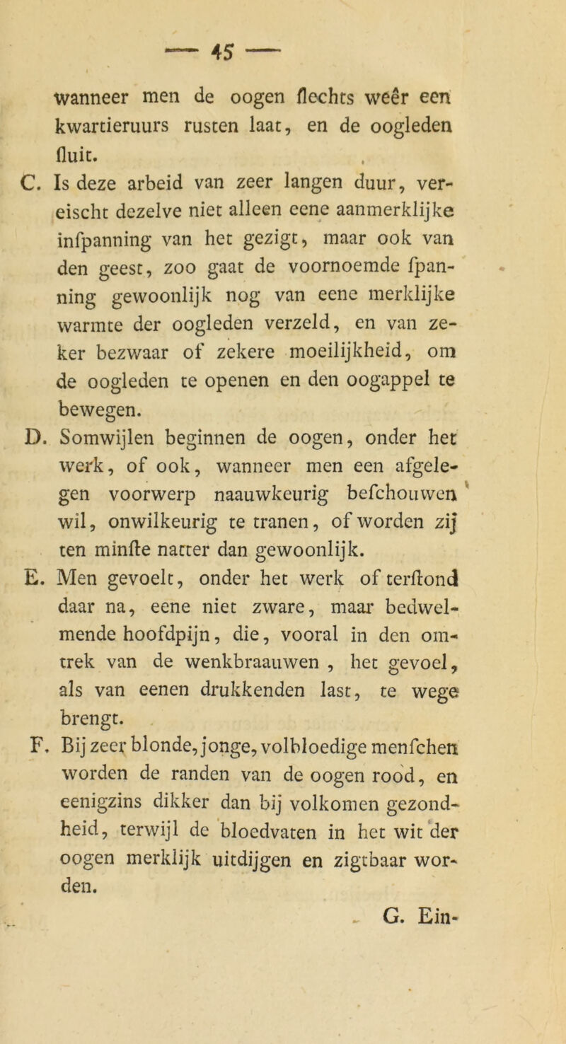wanneer men de oogen Hechts weer een kwarcieruurs rüsten laat, en de oogleden fluit. C. Is deze arbeid van zeer langen duur, ver- eischt dezelve niet alleen eene aanmerklijke infpanning van het gezigt, maar ook van den geest, zoo gaat de voornoemde fpan- ning gewoonlijk nog van eene merklijke wannte der oogleden verzeld, en van ze- ker bezwaar of zekere moeilijkheid, om de oogleden te openen en den oogappel te bewegen. D. Somwijlen beginnen de oogen, onder het werk, of ook, wanneer men een afgele- gen voorwerp naauwkeurig befchouwen' wil, onwilkeurig te tränen, of worden zij ten minfte natter dan gewoonlijk. E. Men gevoelt, onder het werk of terllond daar na, eene niet zware, maai* bcdwel- mende hoofdpijn, die, vooral in den om- trek van de wenkbraauwen , het gevoel, als van eenen drukkenden last, te wege brengt. F. Bij zeer blonde, jonge,volbIoedige menfchen worden de randen van de oogen rood, en eenigzins dikker dan bij volkomen gezond- heid, terwijl de bloedvaten in het wit der oogen merklijk uitdijgen en zigtbaar wor- den. ^ G. Ein-