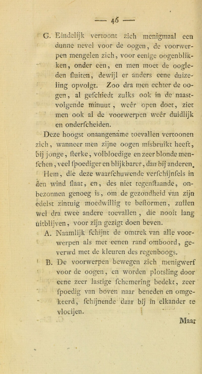 G. Eindclijk vcrtoont zieh menigmaal een dünne nevei voor de oogen, de voorwer- pen mengelen zieh, voor eenige oogcnblik- ken, onder een, en men moct de oode- ' <3 den finiten, dewijl er anders eene duize- , ling opvolgt. Zoo dra men echter de oo- gen, al gefchiedt zulks ook in de naast- volgende miniiut , weer open doet, ziet men ook al de voorwerpen weer duidlijk en onderfcheiden. ^ Deze hoogst onaangename toevallen vertoonen zieh, wanneer men zijne oogen misbruikt heeft, bij jonge, fierke, volbloedige enzeerblonde men- lehen, veel fpoediger en blijkbarer, dan bij anderen. Hem, die deze waarfchuwende verfchijnfels in den wind fiaat, en, des niet tegenfiaande, on- bezonnen genoeg is, om de gezondheid van zijn edelst zintiiig moedwillig te befiormen, zullen wel dra twee andere toevallen , die nooit lang uitblijven, voor zijn gezigt doen beven. A. Naamlijk fchijnt de omtrek van alle voor- ■ werpen als met eenen rand omboord, ge- verwd met de kleuren des regenboogs. ' B. De voorwerpen bewegen zieh menigwerf • voor de oogen, en worden plotsling door eene zecr lästige fchemering bedekt, zeer fpoedig van boven naar beneden en omge- keerd, fchijnende 'daar bij in elkander te vlocijen. ‘ . Maar 4«