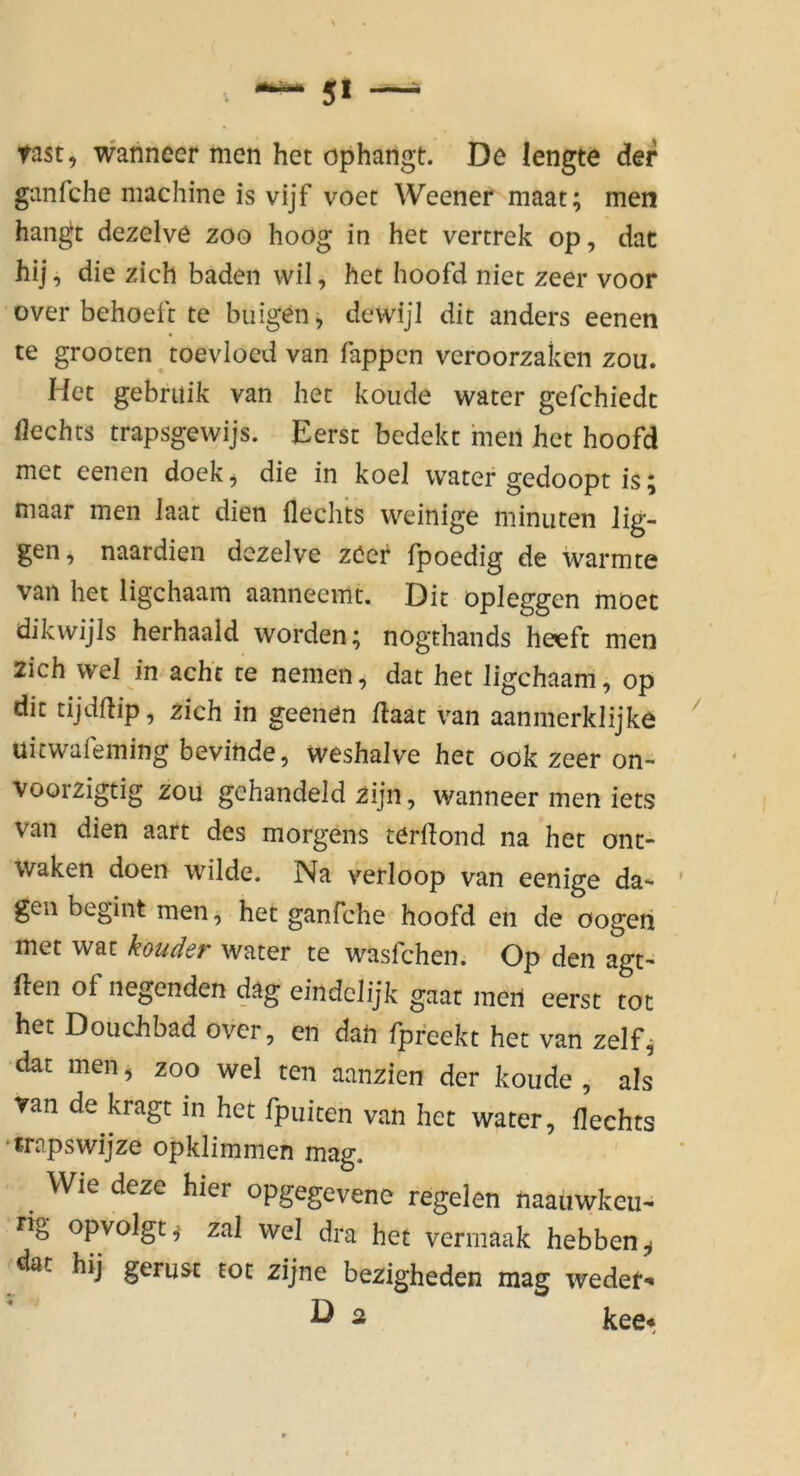 fast, wanneer men het opharigt. De lengte der ganfche machine is vijf voec Weener maat; men hangt dezelve zoo hoog in het vertrek op, dat hij, die zieh baden wil, het hoofd niet zeer voor over behoeft te buigen, dewijl dit anders eenen te grooten toevloed van Tappen veroorzaken zou. Het gebriiik van het koude water gefchiedt flechts trapsgewijs. Eerst bedekt meii het hoofd met eenen doek, die in koel water gedoopt is; maar men Jaat dien Hechts weinige minuten lig- gen, naardien dezelve zöer fpoedig de wärmte van het ligehaam aanneemt. Dit opieggen moec dikwijls herhaald worden; nogthands heeft men 2icb wel in acht te nemen, dat het ligehaam, op die tijdflip, zieh in geenen flaat van aanmerklijke uicwaleming bevinde, weshalve het ook zeer on- voorzigtig zou gchandeld zijn, wanneer men iets van dien aart des morgens terdond na het ont- Waken doen wilde. Na verloop van eenige da- ' gen begint men, het ganfche hoofd en de oogen met war water te wasfehen. Op den agt» den of negenden dag eindclijk gaat meri eerst tot het Douchbad over, en dati fpfeekt het van zelf^ dat men, zoo wel ten aanzien der koude , als van de kragt in het fpuiten van het water, Hechts ‘irapswijze opklimmen mag. Wie deze hier opgegevene regelen naauwkeu- rig opvolgt^ zal wel dra het vermaak hebben^ dat hij gerusf tot zijne bezigheden mag weder*« D 2 kee*