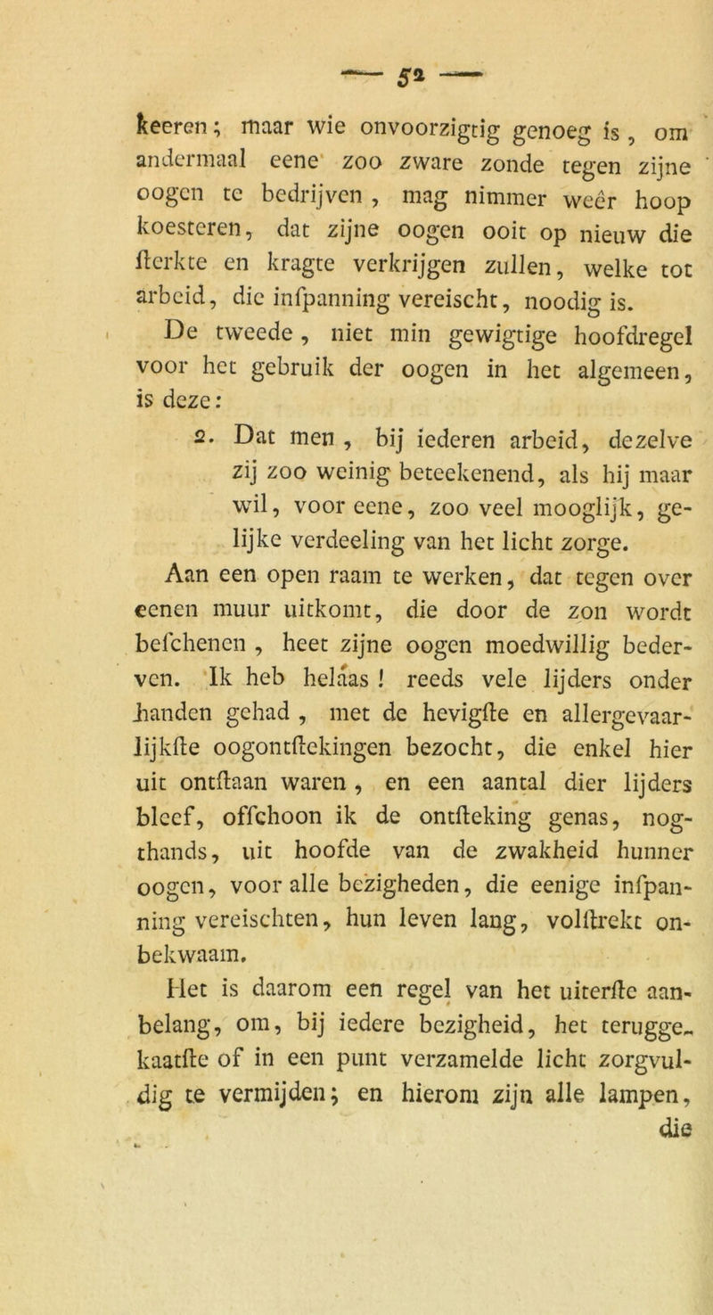 5» keeren; maar wie onvoorzigtig genoeg is, om andermaal eene* zoo zware zonde tegen zijne ' oogcn te bedrijven , mag nimmer wecr hoop koesteren, dat zijne oogen ooit op nieuw die flerkte en kragte verkrijgen zullen, welke tot arbcid, die infpanning vereisclit, noodig is. De tweede, niet min gewigtige hoofdregel voor het gebruik der oogen in het algemeen, is deze; 2, Dat men , bij lederen arbeid, dezelve zij ZOO weinig beteekenend, als hij maar wil, voor eene, zoo veel mooglijk, ge- lijke verdeeling van het licht zorge. Aan een open raam te werken, dat tegen over eenen muur uitkomt, die door de zpn wordt befchenen , heet zijne oogen moedwillig beder- ven. *lk heb helaas ! reeds vele lijders onder Jianden gehad , met de hevigfte en allergevaar- lijkde oogontHekingen bezocht, die enkel hier uit ontftaan waren , en een aanwl dier lijders blcef, offchoon ik de ontlleking genas, nog- thands, uit hoofde van de zwakheid hunner oogen, voor alle bezigheden, die eenige infpaii“ ning vereischten, hun leven lang, volllrekc on- bekwaam. Het is daarom een regel van het uiterHe aan- belang, ora, bij iedere bezigheid, het terugge., kaatfte of in een piint verzamelde licht zorgvul- dig te vermijden; en hierom zijn alle lampen, die s