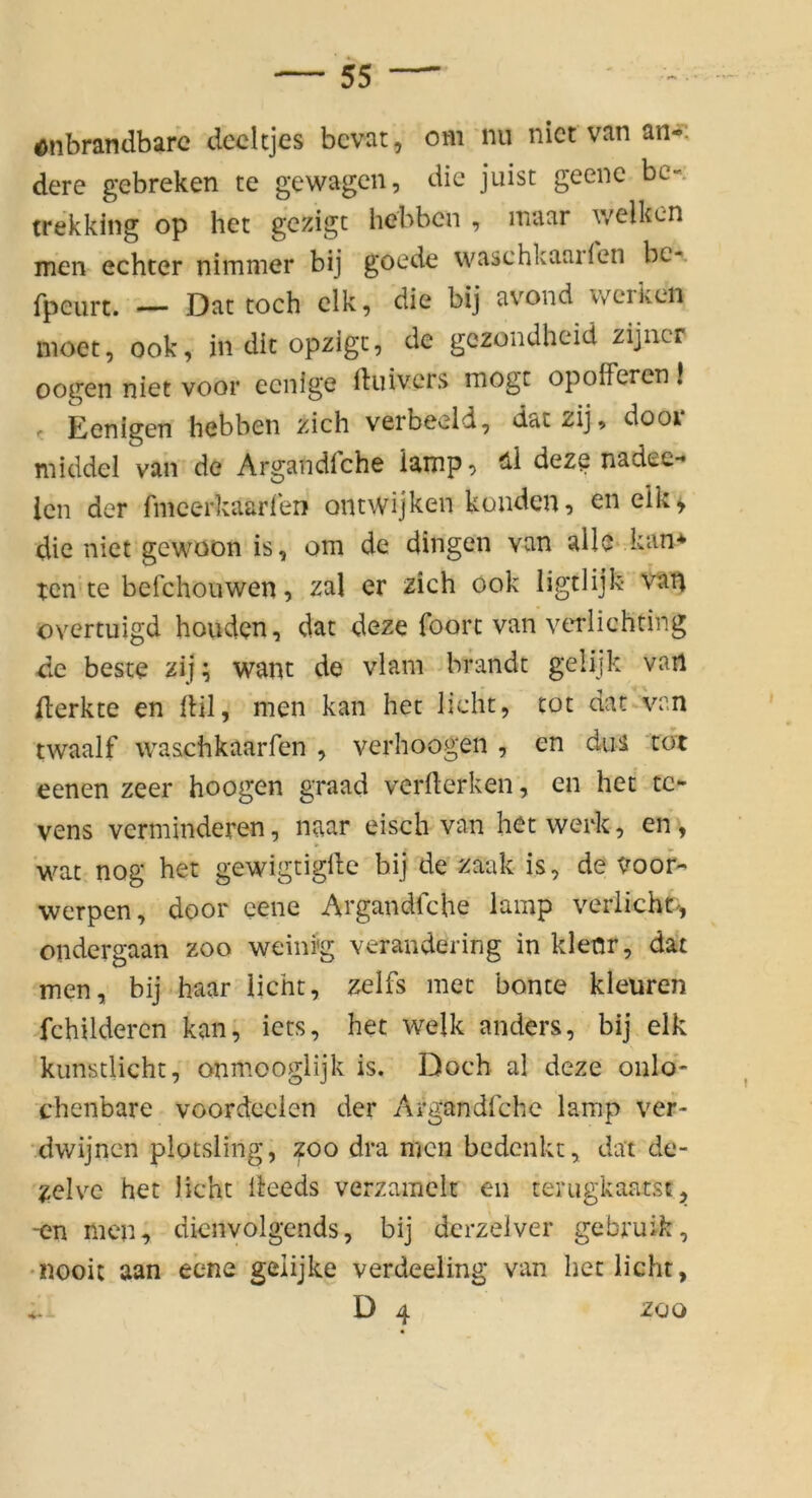 ^nbrandbarc decltjes bcvat, om nu nict van an-: dere gebreken te gewagcn, die juist geenc bc- trekking op het gezigt hebben , maar welken men echter nimmer bij goede waschkaarlen bc-. fpeurt. — Dat toch clk, die bij avond werken nioet, ook, in dit opzigc, de gezondheid zijiicr oogen niet voor ecnige ftiüvcrs mögt opofFeren I ' Eenigen hebben zieh verbeeld, daczij, dooi middel van de Argandfche iampt> deze nadee- icn der fmcerkaarlen ontwijken konden, en elk^ die niet gewoon is, om de dingen van alle kan> tcn'te befchouwen, zai er zieh ook ligtlijk van overtuigd houden, dat deze foort van verlichting de beste zij; want de vlam brandt gelijk van ilerkte en lUl, men kan het licht, tot dat van twaalf waschkaarfen , verhoogen , en duä tot eenen zeer hoogen graad vermerken, en het tc- vens verminderen, naar eisch van het werk, en, wat nog het gewigtigllc bij de zaak is, de Voof- werpen, door eene Argandfche lamp verlieht', ondergaan zoo weini'g verandering in kleür, dat men, bij haar licht, zelfs met honte kleüren fchildercn kan, iets, het welk anders, bij elk kimstlicht, onmooglijk is. Doch al deze onlo- chenbare voordcclen der Aigandfchc lamp ver- dwijnen plotsling, zoo dra men bedenkt, dat de- zelve het licht ileeds verzamelt en terugkaatst, -en men, dicnvolgends, bij dcrzelver gebruik, •nooi: aan eene geiijke verdeeling van het licht, D 4 ZOO