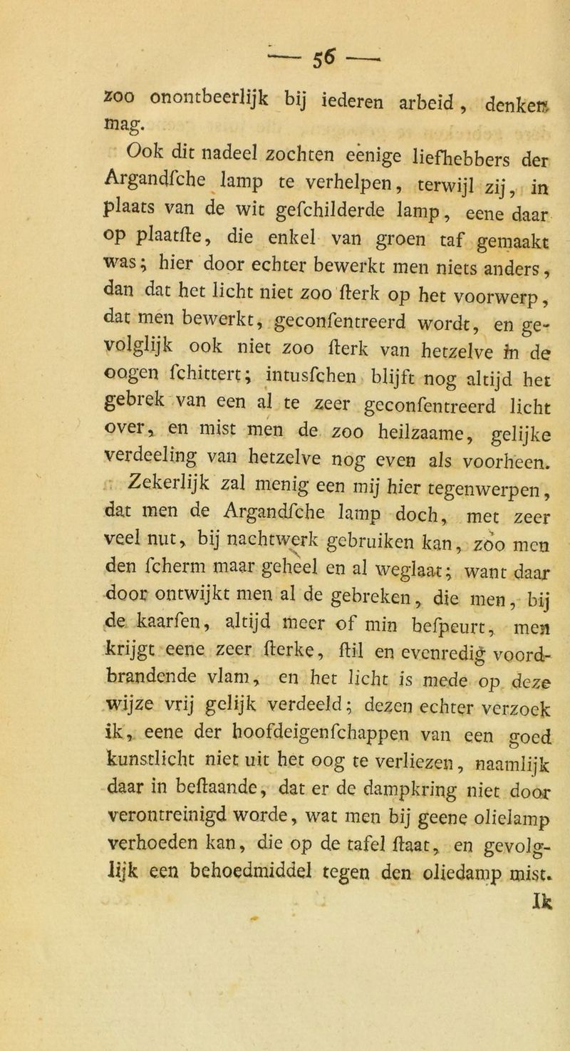 ZOO onontbeerlijk bij iederen arbeid, denke» mag. Ook dit nadeel zöchten eenige liefhebbers der Argandfche lamp te verhelpen, terwijl zij, in plaats van de wit gefchilderde lamp, eene daar Op plaatfte, die enkel van groen taf gemaakt was; hier door echter bewerkt men niets anders, dan dat het licht niet zoo llerk op het voorwerp, dat men bewerkt, geconfentreerd wordt, en ge* volglijk ook niet zoo fterk van hetzelve ln de oogen Tchittert, intusrchen» blijft nog altijd het gebrek -van een al te zeer geconfentreerd licht over, en mist men de zoo heilzaame, gelijke verdeeling van hetzelve nog even als voorheen. Zekerlijk zal menig een mij hier tegenwerpen, dat men de Argandfche lamp doch, met zeer veel mit, bij nachtwerk gebruiken kan, zoo men den fcherm maar geheel en al weglaat; want daar door ontwijkt men al de gebreken, die men,- bij de kaarfen, altijd meer of min befpeurt, mesi krijgt eene zeer fterke, ftil en evenredig voord- brandende vlam, en het licht is mede op deze .wijze vrij gelijk verdeeld; dezen echter verzoek ik, eene der hoofdeigenfehappen van een goed kunstlicht niet uit het oog te verliezen, naamlijk daar in beftaande, dat er de dampkring niet door verontreinigd worde, wat men bij geene olielamp verhoeden kan, die op de tafel ftaat, en gevolg- lijk een behoedmiddel tegen den oliedamp mist* Ik
