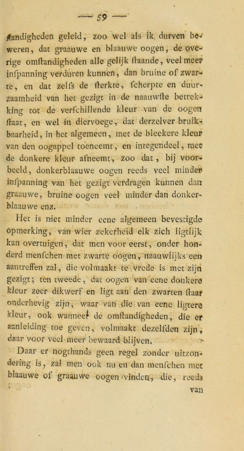 • * » ifandigheden geleid, zoo wcl als ik. diirvcn bev weren, dat graauwe en bla'auwe oogen, de ove- rige omftandigheden alle gelijk ftaande, veelmeep infpanning verdiircn kunnen, dan bruine of zwar-» te, en dat zelfs de rterkte, fcherpte en duiir- ^aamheid van het gezigt in de naaiiwfte betrek-^ king tot de verlchillende kleiir van de oogen flaat, en wel in dicrvoege, dat derzelver bniik-J baarheid, in het algemecn, met de bleekere kleur van den oogappel toencenit, en integcridcel, mcc de donkere kleur afneemt, zoo dat, bij voor-*' beeid, donkerblaauvve oogen reeds veel mindep infpanning van het gezigt vcrdragen kunnen dan graauwe, bruine oogen veel minder dan donkcr- blaauwe enz. Het is niet minder eene algemeen beve&dgde opmerking, vän wier zekerhcid elk zieh ligtlijk kan overtuigen, dat men voor eerst, onder hon- derd menfehen met zwarte oogen, iiaauwlijks een aantrelFen zal, die volmaakt te * vrede is met zijn gezigt; ten tweede, dat oogen Van eene donkere kleur zeer dikwerf en ligt aan den zwarten Haar onderhevig zijn, waar van die van eene ligtere kleur, ook wanneeJ de omftandigheden, die er aanleiding toe geven, volmaakt dezelfden zijn’, daar voor veel meer bewaard blijven. ‘ > Daar er nogthands geen regel zonder uitzon- dering is , zal men ook nu en dan menlchen mcc blaauwe of graauwe oogen‘vimlen’, die, reeds van