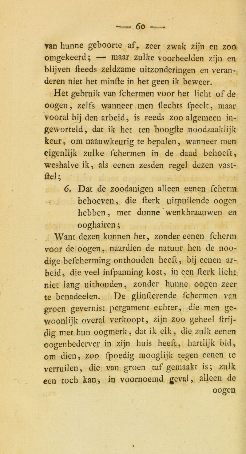 van hunne geboorte af, zeer zwak zijn en zoö omgekeerd; — maar zulke voorbeelden zijn en blijven fleeds zeldzame uitzonderingen en verän- deren niet het minfte in het geen ik beweer. Het gebruik van fchermen voor het licht of de oogen, zelfs wanneer men Hechts fpeelt, maar vooral bij den arbeid, is reeds zoo algemeen in- geworteld, dat ik het ten Tioogfte noodzaaklijk keur,“ om naauwkeurig te bepalen, wanneer men eigenlijk zulke fchermen in de daad behoeft, weshalve ik, als eenen zesden regel dezen vast- ilel; 6. Dat de zoodanigen alleen eenen fcherni behoeven, die flerk uitpiiilende oogen hebben, met dünne'wenkbraauwen en ooghairen; Want dezen kunnen het, zonder eenen fcherni voor de oogen, naardien de natuur hen de noo- dige befcherming onthouden heeft, bij eenen ar- beid, die veel infpanning kost, in een Herk licht niet lang uithouden, zonder hunne oogen zeer te benadeelen. De glinfterende fchermen van groen gevernist pergament echter, die men ge- woonlijk overal verkoopt, zijn zoo geheel Hrij- dig met hun oogmerk, dat ik elk, die zulk eenen oogenbederver in zijn huis heeft, hartlijk bid, om dien, zoo fpoedig mooglijk tegen eenen te verruilen, die van groen taf gcmaakt is; zulk een toch kan, in voornoemd geval, alleen de oogen