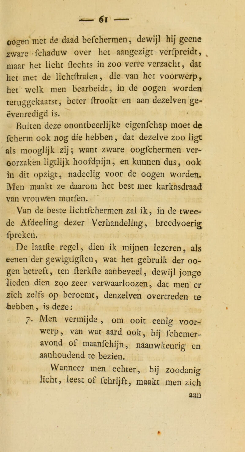 oogenmctde daad befchermen, dewijl hij geene zware 'rchaduw over her aangezigt verfpreidt, ^ maar het licht flechts in zoo verre verzachc, dac het met de lichtllralen, die van her voorvverp, het welk men bearbeidt, in de oogen worden tcruggekaatst, beter drookt en aan dezelven ge- evenredigd is. Buiten deze onontbeerlijke eigenfchap moet de fcherm ook nog die hebben, dat dezelve zoo ligc als mooglijk zij; want zware oogfchermen ver- oorzaken ligtlijk hoofdpijn, enkunnendus, ook in dit opzigt, nadeelig voor de oogen worden. Men maakt ze daarom het best met karkasdraad van vroiiwen mutfen. Van de beste lichtfchermen zal ik, in de twee- de Afdeeling dezer Verhandeling, breedvoerig Ipreken. De laatfte regel, dien ik mijnen lezeren, als eenen der gewigtigften, wat het gebruik der oo- gen betreft, ten flerkfte aanbeveel, dewijl jonge lieden dien zoo zeer verwaarloozen, dat men er zieh zelfs op beroemt, denzelven overtreden te 'hebben, is deze; 7. Men vermijde , om ooit eenig voor- werp, van wat aard ook, bij fchemer- avond of maanfehijn, naauwkeurig en aanhoudend te bezien. Wanneer men echter, bij zoodanig licht, leest of fchrijft, maakt men zieh