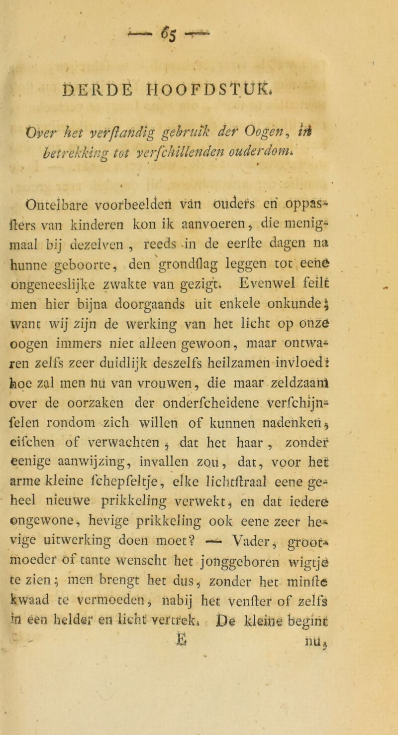 D.ERDE HOOFDSTÜK. Öyer het verßandig gehruik dev Oogen^ ifi betrekking tot verjchlllenden ouderdom. Ontelbare voorbeeldcn van oudefs cri oppäs- Hers van kinderen kon ik aanvo.eren, die menig- maal bij dezelven , recds dn de eerile dagen na hunne geboorte, den grondflag leggen tot eehö ongeneeslijke zwakte van gezigt* Evenwel feilt men hier bijna doorgaands uit enkele onkiinde^ want wij zijn de werking van het licht op onzö oogen immers niet alleen gewoon, maar ontwa- ren zelfs zeer duidlijk deszelfs heilzamen invloed: hpe zal men iiu van vrouwen, die maar zeldzaanl over de oorzaken der onderfcheidene verfchijn- felen rondom zieh willen of kunnen nadenketi^ eifchen of verwachten j dat het haar , zondef eenige aanwijzing, invallen zoii, dat, voor het arme kleine fchepfeltje, elke lichtllraal eene ge-* heel nieuwe prikkeling verwekt^ en dat iedere ongewone, hevige prikkeling ook eene zeer he- vige uitwerking doen moet? — Vader^ gröOt- moeder of tante wenscht het jonggeboren wigtje te zien; men brengt het dus ^ zonder het minfle kwaad tc vermoeden ^ nabij het VenHer of zelfs in een beider en licht vercreki De kleine beginc E nüj