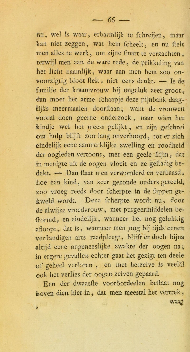 mi, wel Is waar, crbarmlijk te fchreijeii, maar kan niet zcggen, wat hem fchcelt, en nu ftek men alles te werk, om zijne fmart te verzachten, tcrwijl men aan de wäre rede, de prikkeling van het licht naamlijk, waar aan men hem zoo on- voorzigtig bloot fteltniet eens denkt. — Is de familie der kraamvrouw bij ongcluk zeer groot, dan moet het arme fchaapje deze pijnbank daag- lijks meermaalen doorllaan; want de vrouwen vooral doen geerne onderzoek , naar wien het kindje wel het mcest gclijkt, en zrjn gefchrei om hulp blijft zoo lang onverhoqrd, tot er zieh eindelijk eene aanmerklijke zwelling en roodheid der oogleden vertoont, met een geele'flijm, dat in menigte uit de oogen vloeit en ze geftadig be- dekt. — Dan kaat men verwonderd en verbaasd, lioe een kind, van zeer gezonde ouders geteeld, ZOO vroeg reeds door fcherpte in de fappen ge- kweld wordt. Deze fcherpte wordt nu, door de alwijze vroedvrouw, met pnrgeermiddelen be- llormd, eneindelijk, wanneer het nog gelukkig afloopt, dat is, wanneer men ,nog bij tijds eenen verkandigen arts raadpleegt, blijft er doch bijna altijd eene ongeneeslijke zwakte der oogen na; in ergere gevallen echter gaat het gezigt ten deele of gehcel verloren , en met hetzelve is veelal ook het verlies der oogen zelven gepaard. Een der dwaaske vooröordeelen bekaat nog fcoven dien hier in, dat men mee'stal het vertrek, wasyr