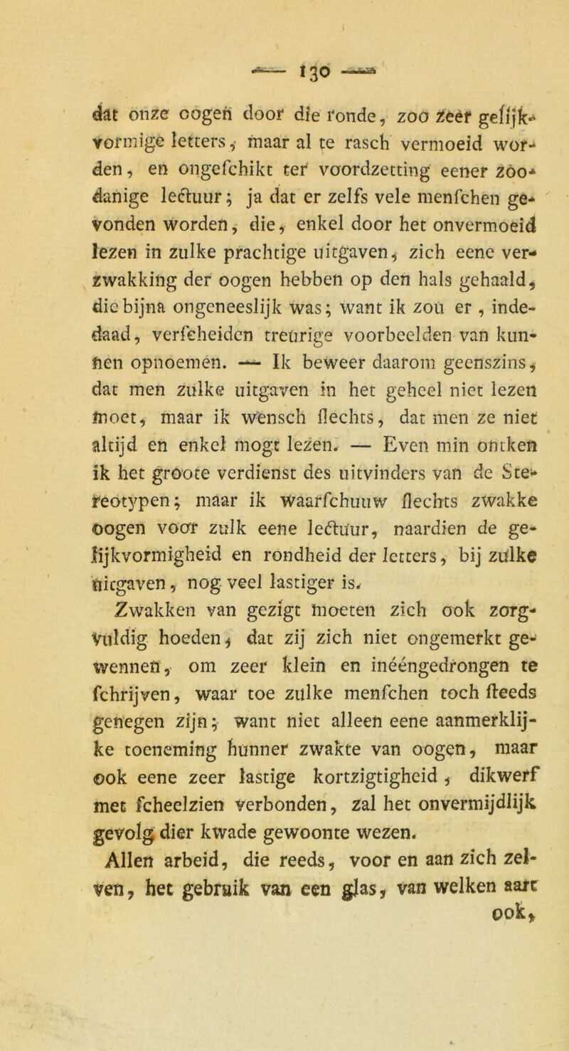 dät onze oogeri door dieronde, zoo jJeef gelijk«^ vormige letters ,• maar al te rasch vermoeid wor- den , en ongefchikt ter voordzetting eener zöo* danige leftuur; ja dat er zelfs vele menfchen ge- vonden worden, die, enkel door het onvermoeid lezen in ziilke prächtige uitgaven^ zieh eene ver- zwakking der oogen hebben op den hals gehaald, diebijna ongeneeslijk was; want ik zoü er , inde- daad, verfeheiden treürige voorbcelden van kun- fien opnoemen. Ik beweer daarom geenszins^ dat men zulke uitgaven in het gehcel niet lezen moct, maar ik wensch Hechts, dat men ze niet altijd en enkel mögt lezen.' — Even min ontken ik het gröote verdienst des uitvinders van de Ste^» reotypen; maar ik ivaarfchuiiw Hechts zwakke oogen voor zulk eene leftüur, naardien de ge- lijkvormigheid en rondheid der letters, bij zulke ■ftiegaven, nog veel lästiger is^ Zwakken van gezigt moeteii zieh ook zorg- Viildig hoeden ^ dat zij zieh niet ongemerkt ge- wennen, om zeer klein en ineengedrongen te fchrijven, waar toe zulke menfchen toch fteeds genegen zijn;' want niet alleen eene aanmerklij- ke toeneming hunner zwakte van oogen, maar ©ok eene zeer lästige kortzigtigheid , dikwerf met fcheelzien verbonden, zal het onvermijdJijk gevolg dier kwade gewoonte wezen* Allen arbeid, die reeds, voor en aan zieh zel- ven, het gebruik van een gjas, van welken aart ook.