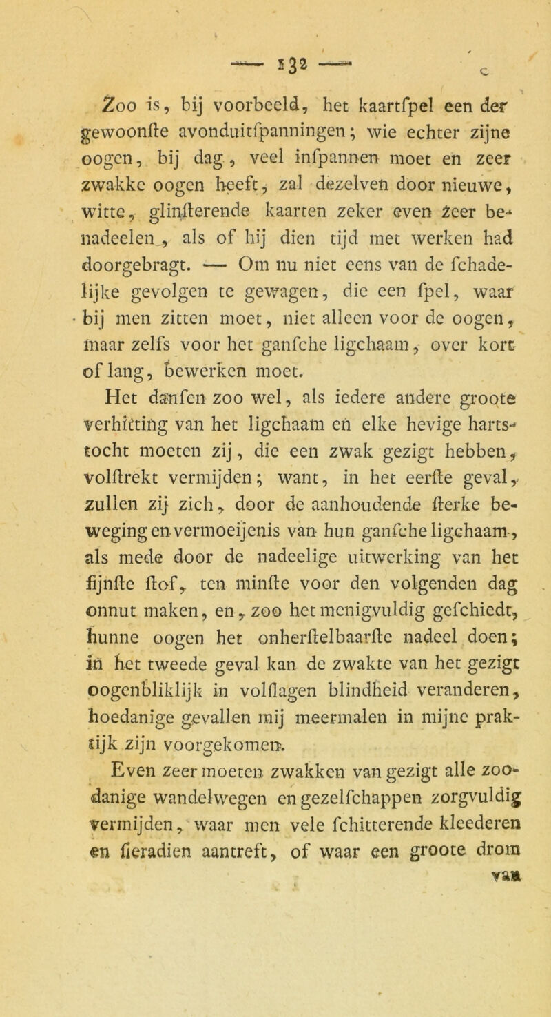 532 c Zoo IS, bij voorbeeld, bet kaartfpel een der gewoonfte avonduitfpanningen; wie echter zijne oogen, bij dag , veel infpannen moet en zeer zwakke oogen beefc^ zal dezelven door nieuwe, Witte, glinfterende kaarten zeker even 2eer be-* nadeelen , als of hij dien tijd met werken had doorgebragt. — Om nu niet eens van de fchade- lijke gevolgen te gewagen, die een fpel, waar bij men zitten moet, niet alleeii voor de oogen, maar zelfs voor het ganfehe ligchaam, over kort oflang, bewerben moet. Het danfen zoo wel, als iedere andere groote verhitting van het ligchaam eh elke hevige harts- tocht moeten zij, die een zwak gezigt hebben ^ volflrekt vermijden; want, in het eerfte gevaly zullen zi} zieh, door de aanhoudende fterke be- wegingenvermoeijenis vän hiin ganfehe ligchaam-, als mede door de nadeelige uitwerking van het lijhfte flof, ten minfte voor den volgenden dag onnut maken, en, zoo het menigvuldig gefchiedt, hunne oogen het onherllelbaarlle nadeel doen; in het tweede geval kan de zwakte van het gezigt oogenbliklijk in volflagen blindheid veränderen, hoedanige gevallen raij meermalen in mijne prak- tijk zijn voorgekomerp. ^ Even zeer moeten zwakken van gezigt alle zoo- danige wandelwegen en gezelfchappen zorgvuldig vermijden, waar men vele fchitterende kleederen €n fieradien aantreft, of waar een groote drom