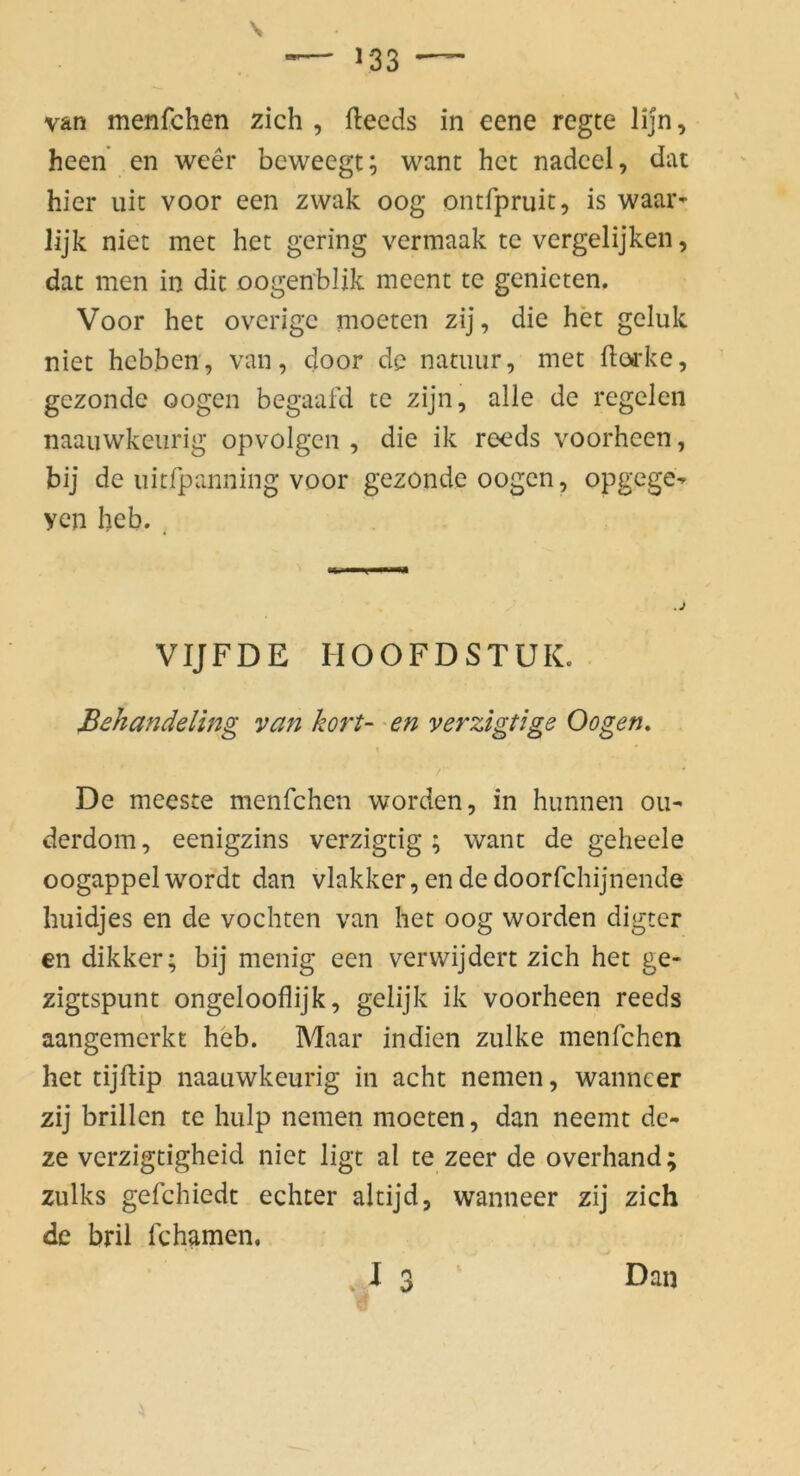van menfchen zieh , fteeds in eene regte lijn, heen en weer beweegt; want het nadcel, dat hier uit voor een zvvak oog ontfpruit, is waar- lijk niet met het gering verinaak te vergelijken, dat men in dit oogenblik meent te genicten. Voor het overige moeten zij, die het geluk niet hebben, van, door de natiiur, met (loirke, gezondc oogen begaafd te zijn, alle de regelen naauwkeiirig opvolgen , die ik reeds voorheen, bij de iiitfpanning voor gezonde oogen, opgege^ yen heb. _ VIJFDE HOOFDSTUK. . Behandeling van kort- en verzigtige Oogen. I De meeste menfchen worden, in hunnen ou- derdom, eenigzins verzigtig ; want de geheele oogappel wordt dan vlakker, en de doorfchijnende huidjes en de vochten van het oog worden digter en dikker; bij menig een verwijdert zieh het ge- zigtspunt ongelooflijk, gelijk ik voorheen reeds aangemerkt heb. Maar in dien zulke menfchen het tijftip naauwkeurig in acht nemen, wanncer zij brillen te hulp nemen moeten, dan neemt de- ze verzigtigheid niet ligt al te zeer de overhand; zulks gefchiedt echter altijd, wanneer zij zieh de bril fcharnen. Dan