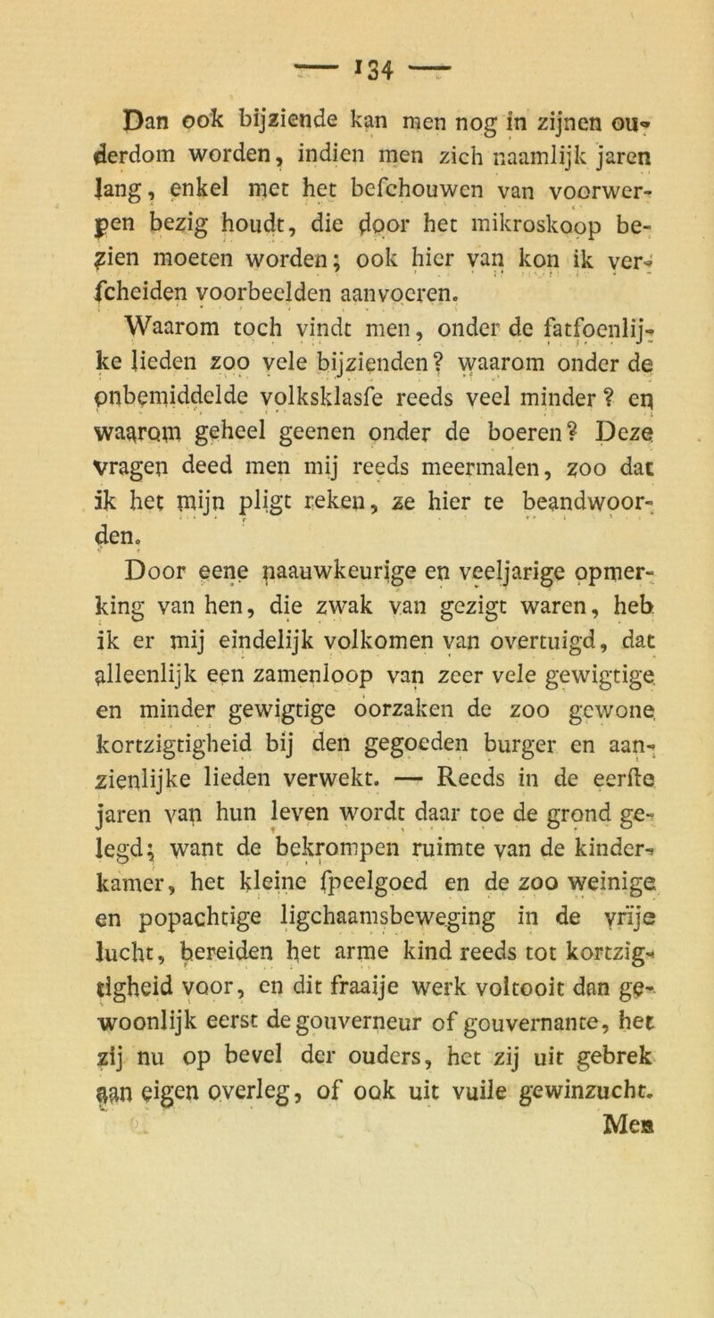 derdom worden, Indien men zieh naamlijk jaren lang, enkel met het befchouwen van voorwer- ^en bezig houdt, die door het mikroskopp be- dien moeten worden; ook hier yan kon ik yer^ fcheiden yoorbeelden aanvocren. Waarom toch vindt men, onder de fatfoenlij-^ ke Ueden zoo yele bijzienden ? waarom onder de pnbemiddelde volksklasfe reeds veel minder ? eq ’ * c • ’ I waarom geheel geenen onder de boeren? Deze Vragen deed men mij reeds meermalen, zoo dac 5k het mijn pligt reken, ze hier te beandwoor- den. Door pene naauwkeurige en veeljarige ppmer- king van hen, die zwak van gezigt waren, heb ik er mij eindelijk volkomen yan overtuigd, dat alleenlijk een zamenloop van zeer vele gewigtige, en minder gewigtige öorzaken de zoo gewone, kortzigtigheid bij den gegoeden burger en aan- zienlijke lieden verwekt. — Reeds in de eerfte jaren van hun leven wordt daar toe de grond ge- legd; want de bekrompen ruimte yan de kinder-» kamer, het kleine fpeelgoed en de zoo weinige en popachtige bgchaamsbeweging in de yrije lucht, bereiden het arme kind reeds tot kortzig'^ tigheid yoor, en dit fraaije werk yoltooit dan ge- woonlijk eerst degonverneur of gouvernante, het zij nu Op bevel der ouders, het zij uir gebrek aan eigen oyerleg, of ook uit yuile gewinzucht. ■ ci;' Me»