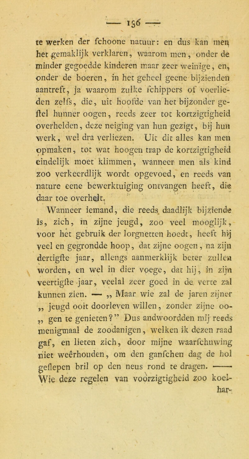 te werken der fchoone natuur; en dus kan mei^ het gemaklijk verklären, waarom men, onder de minder gegoedde kinderen maar zecr weinige, en, onder de boeren, in het geheel geene bijzienden aantreft, ja waarom zulke fchippers of voerlie- den zelfs, die, uit hootdc van het bijzonder ge- fiel hunneroogen, reeds zeer tot kortzigtigheid overhelden, deze neiging van hun gezigt, bij hiiii werk, wel dra yerliezen. Uit dit alles kan men opmaken, tot wat hoogen tr.ap de kortzigtigheid eindelijk moet'klimmen, wanneer men als kind ZOO verkeerdlijk wordt opgevoed, en reeds van nature eene bewerktuiging ontvangen heeft, die daar toe overheit, 1 4 Wanneer iemand, die reeds daadlijk bijziende is, zieh, in zijne jeugd, zoo veel mooglijk, voor het gebmik der lorgnetten hoedt, heeft hi-j veel en gegrondde hoop, dat zijne oogen, na zijn dertigfte jaar, allengs aanmerklijk beter zullen worden, en wel in dier voege, dat hij, in zijn veertiglle vjaar, veelal zeer goed in de. verte zal kiinnen zien. — ,, Maar wie zal de jaren zijner „ jeugd ooit doorleven willen, zonder zijne oo- 5, gen te genieten?” Dus andwoordden mij-reeds menigmaal de zoodanigen, welken ik dezen raad gaf, en lieten zieh, door mijne waarfchiuving niet weerhouden, om den ganfehen dag de hol geflepen bril op den neus rond te dragen. Wie deze regelen van voorzigtigheid zoo koei- har-
