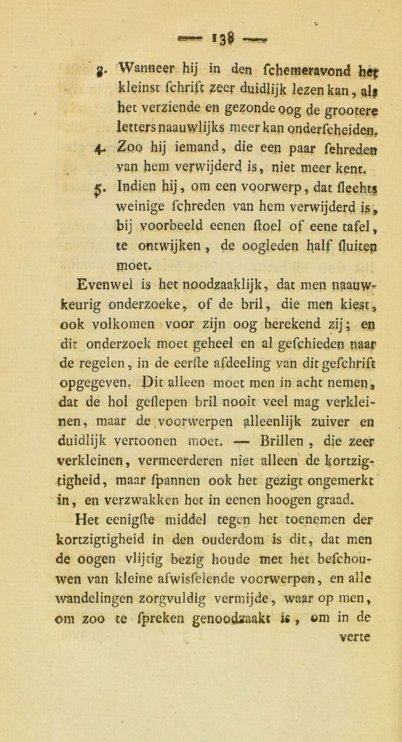 *38 g, Wanneer hij in den fchemeravond he^ kleinst fchrift zeer duidlijk Jezen kan, al? het verziende en gezonde Qog de grooterc lettersnaauwlijks meerkan onderfcheiden, 4. Zoo hij iemand, die een paar fehreden van hein verwijderd is, niet meer kent. Indien hij, om een voorwerp, dat fleeht^ weinige fchreden van hem verwijderd iß', bij voorbeeld eenen ftoej of eene tafel, te ontwijken , de oogleden lialf fluiten moet. Evenwel is het noodzaaklijk, dat men naauw- keurig onderzoeke, of de bril, die men kiegt, 00k volkomen voor zijn 00g berekend zij; en dir onderzoek moet geheei en al gefchieden naar de regelcn, in de eerfle afdeeling van dit gefchrift opgegeven. Dit alleen moet men in acht nemen, dat de hoi geflepen bril nooit veel mag verklei- nen, maar de voorwerpen alleenlijk zuiver en duidlijk vertoonen moet. Brillen , die zeer verkleinen, vermeerderen niet alleen de kortzigr tigheid, maar fpannen ook het gezigt ongemerkt in, en verzwakkcn het in eenen hopgen graad. Het eenigfte middel tegen het toenemen der kortzigtigheid in den ouderdom is dit, dat men de oogen vlijtig bezig houde met het befchou- wen van kleine afwisfelende voorwerpen, en alle wandelingen zorgvuldig vermijde, waar op men, om ZOO te fpreken genoodxaakt is, om in de verte