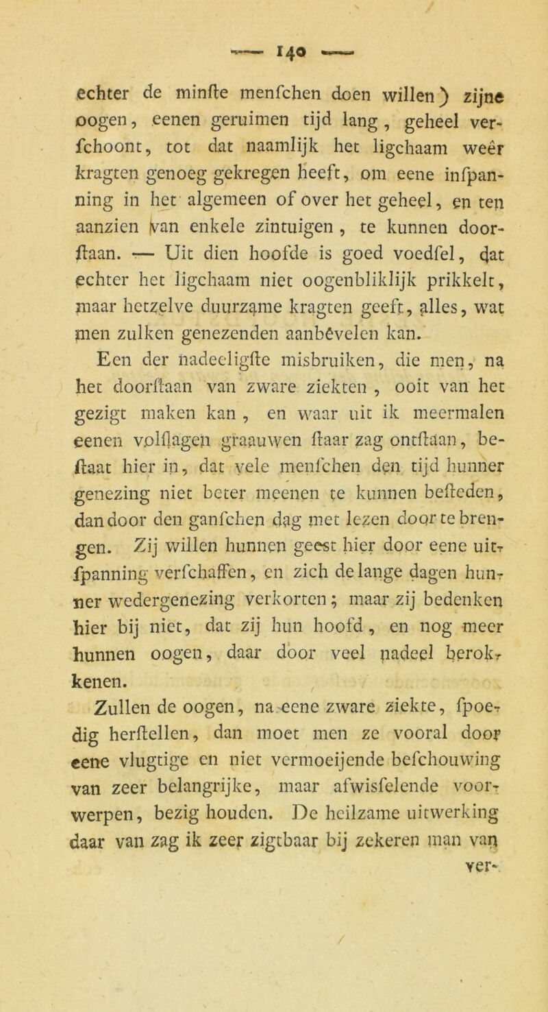 echter de minfle menfchen doen willen) zijne Dogen, eenen geruimen tijd lang, geheel ver- fchoont, tot dat naamlijk het ligchaam weer kragten genoeg gekregen Heeft, om eene infpan- ning in het algemeen of over het geheel, en teil aanzien |v^an enkele zintiiigen , te kunnen door- ftaan. r— Uit dien hoofde is goed voedfel, d^t echter het ligchaam niet oogcnbliklijk prikkelt, maar hctzelve duurz^me kragten geeft, ^lles, wat men zulken genezenden aanbevelen kan. Een der nadeeligfte misbruiken, die men, na het doorftaan van zware ziekten , ooit van het gezigt maken kan , en waar uit ik meermalen eenen volfl^igen graauwen flaar zag ontilaan, be- ftaat hier in, dat vele menfchen den tijd hunner genezing niet beter mcenen te kunnen befteden, dandoor den ganfchen dag met lezen doqrte breii- gen. 7Aj willen hunnen geest hier door eene uit? fpanning verfchaffen, en zieh de lange dagen hun? ner wedergenezing verkortcn; maar zij bedenken hier bij niet, dat zij hun hoofd, en nog mecr hunnen oogen, daar dbor veel padeel berok? kenen. Zullen de oogen, na.eene zware ziekte, fpoe? dig herftellen, dan moet men ze vooral door eene vlugtige en niet vermoeijende befchouwing van zeer belangrijke, maar afwisfelende voor- werpen, bezig houden. De hcilzame uitwerking daar van zag ik zeer zigtbaar bij zekeren man vaii ver- /