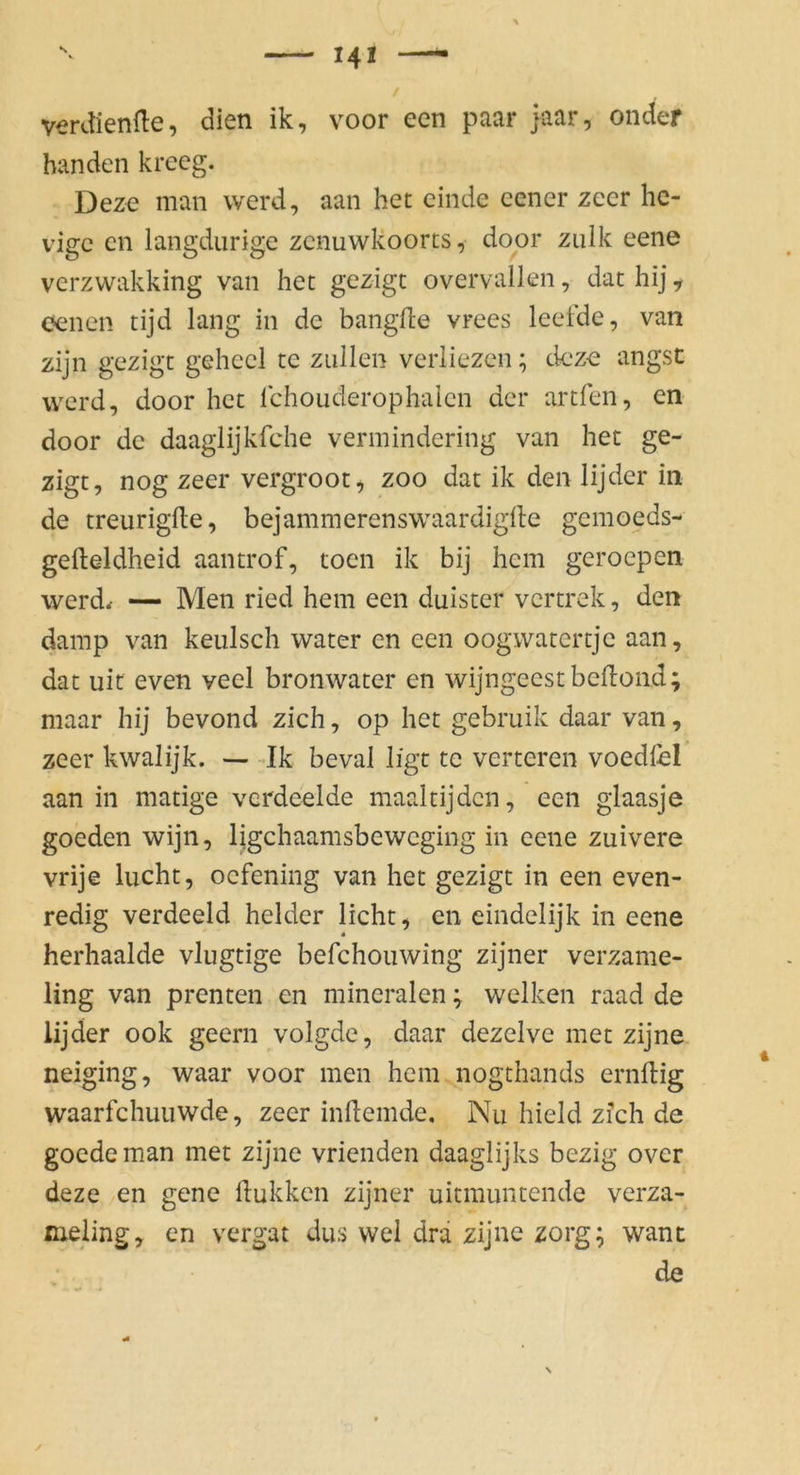 verdiente, dien ik, voor een paar }aar, onder banden krecg. Deze man vverd, aan het einde eener zcer hc- vigc cn langdiirige zcnuwkoorts, door ziilk eene verzwakking van het gezigt overvallen, dat hij, c?enen tijd lang in de bangfte vrees leetde, van zijn gezigt geheel te zullen verliezen; deze angst werd, door het Ichouderophaien der artfen, en door de daaglijkfche vermindering van het ge- zigt, nog zeer vergroot, zoo dat ik den lijder in de treuriglle, bejammerenswaardiglle gemoeds- gefteldheid aantrof, toen ik bij hem geroepen werd/ — Men ried hem een duister vertrek, den damp van keulsch water en een oogwatertje aan, dat Ulf even veel bronwater en wijngeestbeflond; maar hij bevond zieh, op het gebruik daar van, zeer kwalijk. —Ik beval ligt te verteren voedfel aan in matige vcrdeelde maaltijden, een glaasje goeden wijn, ligehaamsbeweging in eene zuivere vrije lucht, oefening van het gezigt in een even- redig verdeeld beider licht, cn eindelijk in eene herhaalde vlugtige befchouwlng zijner verzame- ling van prenten en mineralen; welken raad de lijder ook geern volgde, daar dezelve met zijne neiging, waar voor men hem nogthands ernftig waarfchuuwde, zeer indemde, Nu hield zfeh de goedeman met zijne vrienden daaglijks bezig over deze en gene dukken zijner uitmuntende verza- xueling, en vergat dus wel drä zijne zorg; want de