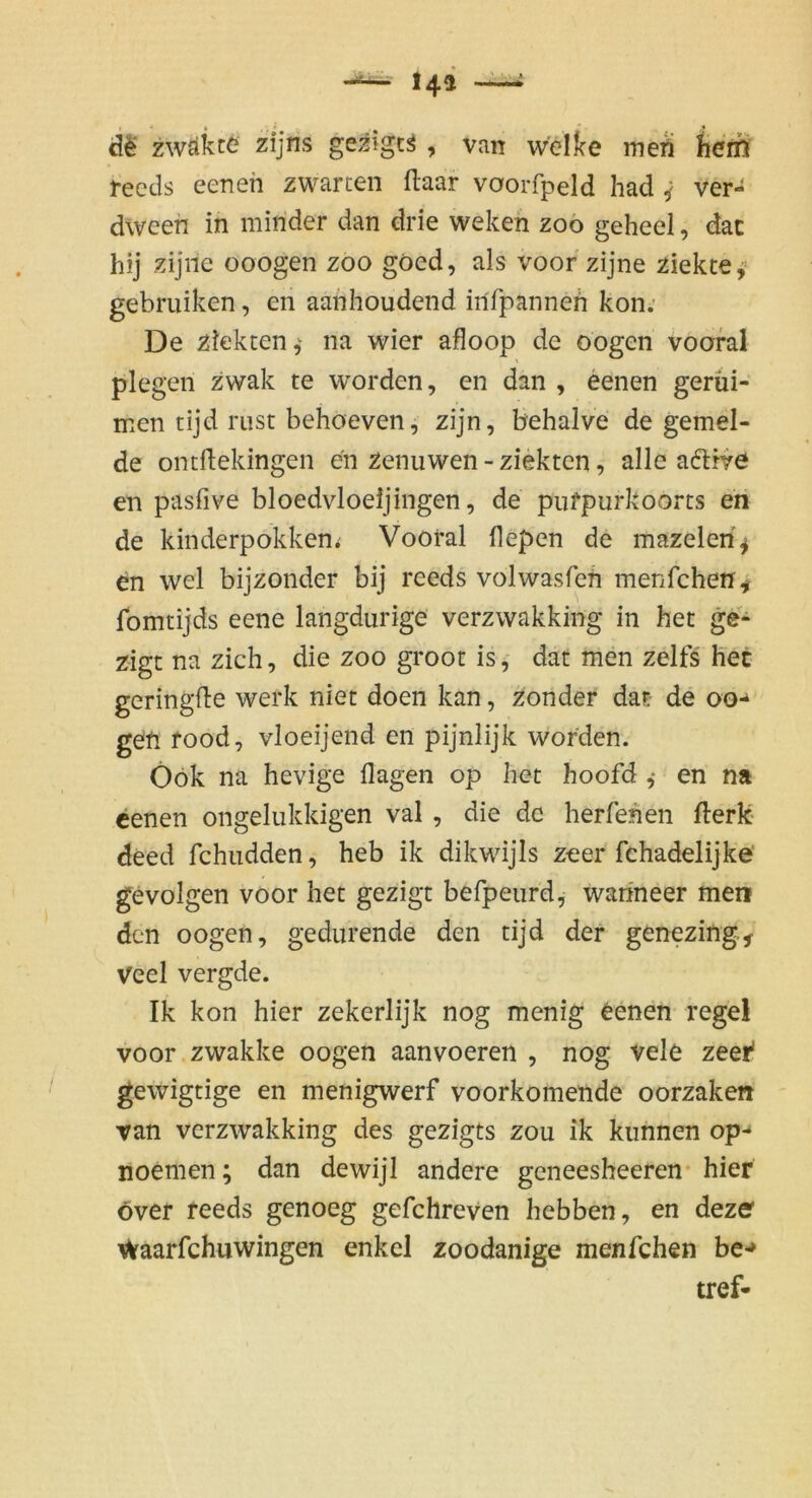 zwäkte zijris gezigt^, van w'ellce meA ^ierß l-ecds eenen zwarcen ftaar voorfpeld had ^ ver- dween in minder dan drie wekeh zoo geheel, dac hij zijnc ooogen zoo göed, als voor zijne ziektey gebruiken, en aanhoudend iilfpanneh kon; De ziekten,^ na wier afloop de oogen voofal plegen zvvak te worden, en dan , eenen gerüi- men tijd rust behoeven, zijn, behalve de gemel- de ontftekingen en zenuwen - ziektcn, alle adtrve en pasfive bloedvloeijingen, de pufpurkoorts eri de kinderpokken; Vooral fiepen de mazeleri^ en wel bijzonder bij reeds volwasfcti menfchen^ fomtijds eene langdurige verzwakking in het ge* zigt na zieh, die zoo groot is, dat men zelfs het geringfle werk niet doen kan, zonder dat- de oo-^ geti food, vloeijend ert pijnlijk worden. Öök na hevige (lagen op het hoofd ,* en na eenen ongelukkigen val , die de herfehen fterk deed fchiidden, heb ik dikwijis zeer fchadelijke' gevolgen voor het gezigt befpeiird, wahneer men den oogen, gedurende den tijd der genezing, Veel vergde. Ik kon hier zekerlijk nog menig 6enen regel voor zwakke oogen aanvoeren , nog vele zeer* gewigtige en menigwerf voorkomende oorzake« ran verzwakking des gezigts zou ik kunnen op- noemen; dan dewijl andere geneesheeren* hier över reeds genoeg gefchreven hebben, en dezer ^aarfchuwingen enkel zoodanige menfehen be-» tref-