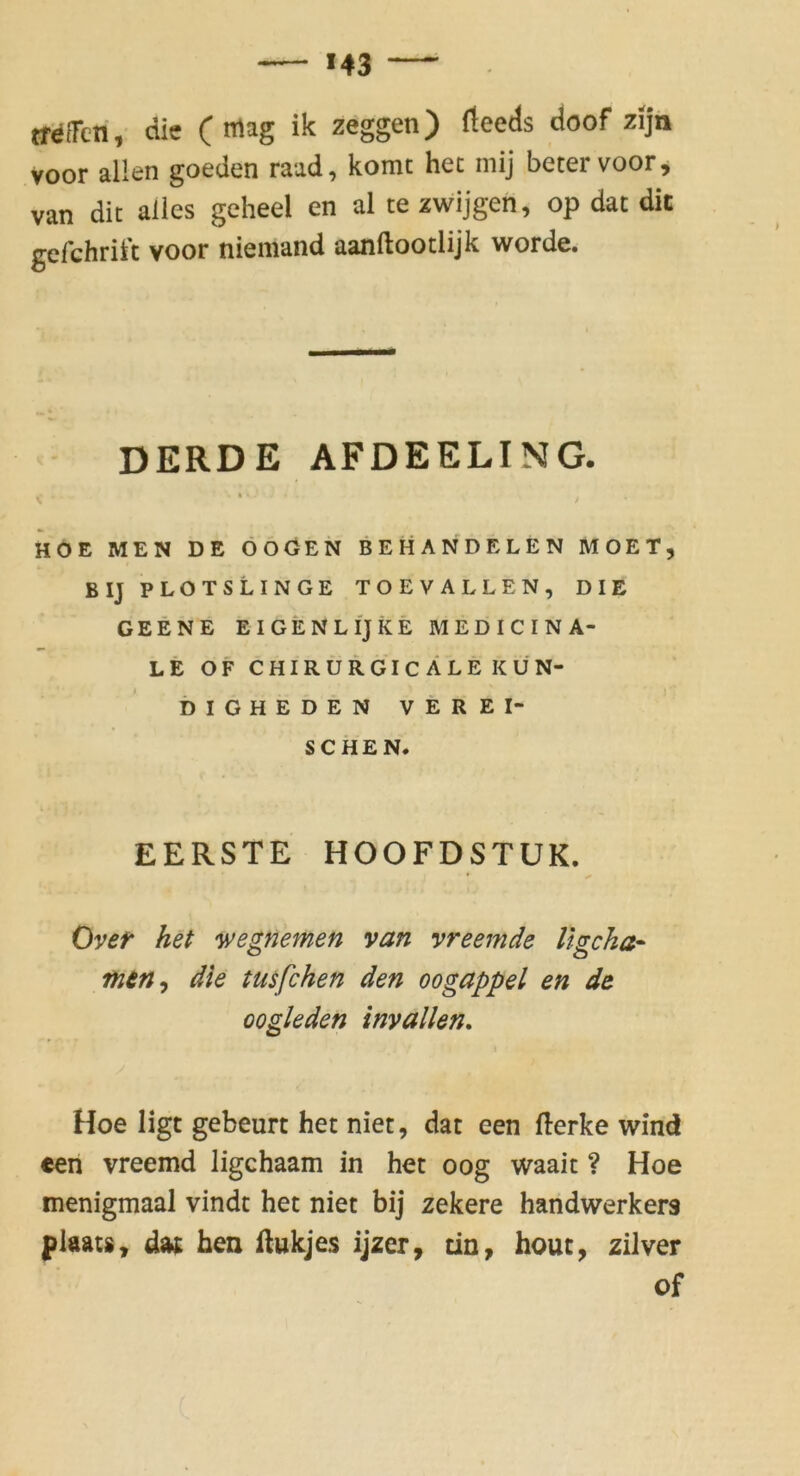 trefreri, die (mag ik zeggen) (leeds doof zijn voor allen goeden raad, komc het niij betervoorj van dit alles geheel en al te zwijgen, op dat dit gefchrift voor niemand aanftootlijk werde. DERDE AFDEELING. V * f HOE MEN DE ÖÖGEN BEHÄND ELEN MOET, BIJPLOTSLINGE TOEVALLEN, DIE GEENE EIGENLIjkE MEDICINA- LE OF CHIRÜRGIcALE KÜN- DIGHEDEN VEREI- SCHEN. E ERSTE HOOFDSTUK. Over het yvegnemen van vreemde Ugcka- mtn^ die tusfchen den oogappel en de oogleden inyallen, Hoe ligt gebeurt het niet, dat een fterke wind een vreemd ligchaam in het oog waait ? Hoe menigmaal vindt het niet bij zekere haridwerkers plaats, dat hen ftukjes ijzer, tin, hout, zilver of