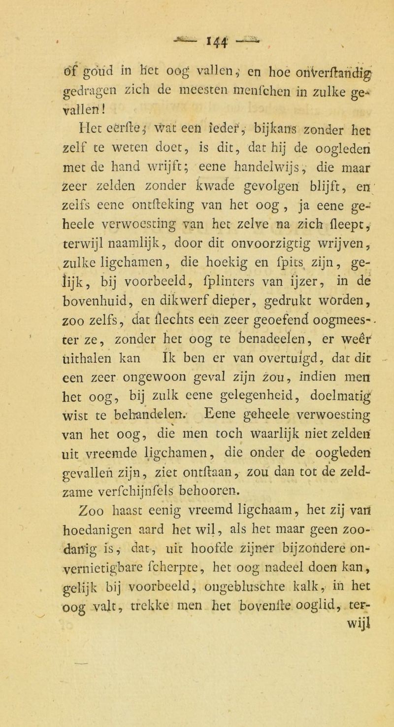 öf goud in hct oog vailen,' en hoc oriVerftandig gedragen zieh de mccsten menfehen in zulke ge-* vallen! Hct cerfte,' wat een iedei*, bijkans zonder hec zelf te weten doet, is dit, dat hij de ooglederi mec de hand wrijft; eene handelwijs, die maar zecr zelden zonder kwade gevolgen blijft, en zeifs eene ontdeking van het oog , ja eene ge- heele verwoesting van hct zelve na zieh fleept, terwijl naamlijk, door die onvoorzigtig wrijven, zulke ligehamen, die hoekig en fpits zijn, ge- lijk, bij voorbeeld, fplintcrs van ijzer, in de bovenhuid, en dikwerf dieper, gedrukt worden, ZOO zeifs, dat llechts een zeer geoefend oogmees-. rer ze, zonder het oog te benadeelen, er weer iiithalen kan Ik ben er van overtuigd, dar dit een zeer ongewoon geval zijn zou, indien men het oog, bij zulk eene gelegenheid, doelmatig wist te behandelen. Eene geheele verwoesting % van het oog, die men toch waarlijk niet zelden uit vreemde ligehamen, die onder de oogleden gevallefi zijn, ziet ontflaan, zou dan tot de zeld- zame verfchijnfels behooren. Zoo haast eenig vreemd ligehaam, het zij van hoedanigen aard het wil, als het maar geen zoo- danig is, dat, uit hoofde zijner bijzondere on- •vernietigbare fcherpte, het oog nadeel doen kan, gelijk bij voorbeeld, ongebluschte kalk, in het oog valt, trekke men het bovenlle ooglid, ter- wijl