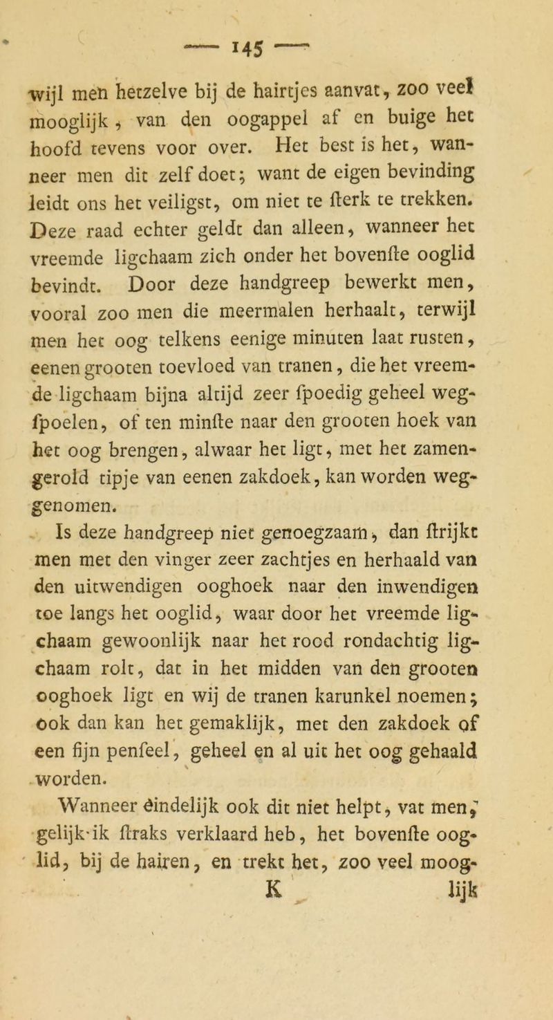 wijl men hetzelve bij de hairtjes aanvat, zoo vee! mooglijk i van den oogappel af en buige hec hoofd tevens voor over. Het best is het, wan- neer men dit zelfdoet; want de eigen bevinding leidt ons het veiligst, om niet te fterk te trekken. Deze raad echter geldt dan alleen^ wanneer het vreemde ligchaam zieh onder het bovenfle ooglid bevindt. Door deze handgreep bewerkt men, vooral ZOO men die meermalen herhaalt, terwijl men het oog telkens eenige minuten laat nisten, eenen grooten toevloed van tränen, die het vreem- de-ligchaam bijna altijd zeer fpoedig geheel weg- fpoelen, of ten minfte naar den grooten hoek van het oog brengen, alwaar het ligt, met het zamen- gerold tipje van eenen zakdoek, kan worden weg- genomen. Is deze handgreep niet genoegzaam ^ dan flrijkt men met den vinger zeer zachtjes en herhaald van den uitwendigen ooghoek naar den inwendigen toe längs het ooglid, waar door het vreemde lig- chaam gewoonlijk naar het rood rondachtig lig- chaam rolt, dat in het midden van den grooten ooghoek ligt en wij de tränen karunkel noemen ; ook dan kan het gemaklijk, met den zakdoek of een fijn penfeel, geheel en al uit het oog gehaald .worden. Wanneer öindelijk ook dit niet helpt, vat men,” •gelijk'ik flraks verklaard heb, het bovenfle oog- ' lid, bij de hairen, en trekc het, zoo veel moog- K ^ lijk
