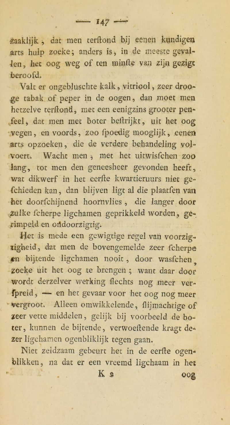 gaaklijk , dat men terftond bij eenen kündigen arts hiiip zoeke; ander3 is, in de meestc geval- len, het oog weg of ten minfte van zijn gezigc beroofd. Vak er ongebluschte kalk, vicriool, zcer droo* ge tabak of peper in de oogen, dan moet men hetzelve terllond, met een eenigzins grooter pen- feel, dat men met boter beftrijkt, uit het oog •vegen, en voords, zoo fpoedig mooglijk, eeneii arts opzoeken, die de verdere behandeling vol- voertb Wacht men ^ met het iiitwisfchen zoo lang, tot men den geneesheer gevonden heeft, wat dikwerf in het eerfte kwartieruurs niet gc- fchiedcn kan, dan blijven ligt al die plaatfen van het doorfchijnend hoornvlies , die langer door zülke fcherpe ligchamen geprikkeld worden, ge- rimpeld en oiidoorzigtig. Het is mede een gewigtige rcgel van voorzig- ligheid, dat men de bovengemelde zeer fcherpe isn bijtende ligchamen nooit, door wasfchen^ zoeke uit het oog te brengen ; waiit daar door wordt derzelver werking Hechts nog meer ver- fpreid, — en het gevaar voor het oog nog meer ’Vergroot* Alleen omwikkelende, Hijmachtige of zeer vette middelen, gelijk bij voorbeeld de bo- ter, kiinnen de bijtende, verwoeftende kragt de- zer ligchamen ogcnbliklijk tegen gaan. Niet zeidzaam gebeurt het in de eerfle ogen- blikken, na dat er een vreemd ligchaam in het ' . . K s oog