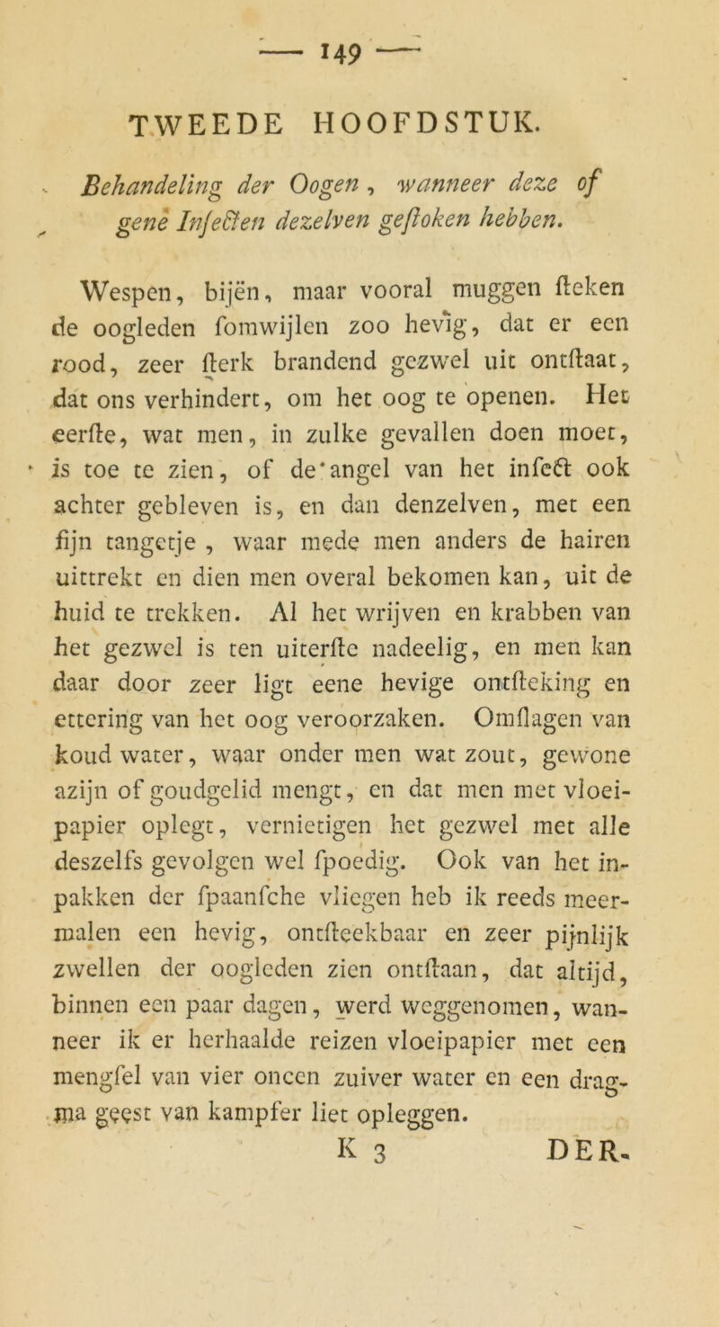 TWEEDE HOOFDSTUK. Behandeling der Oogen , wanneer deze of gene Inje&en dezelven geflohen hehhen. Wespen, bijen, maar vooral muggen fteken de oogleden fomwijlen zoo hevlg, dat er een rood, zeer fterk brandend gezwel uit ontftaat, dat ons verhindert, om het oog te openen. Hec eerfle, wat men, in zulke gevallen doen moet, ‘ is toe te zien, of de'angel van het infc6t ook achter gebleven is, en dan denzelven, met een fijn tangetje , waar mede men anders de hairen uittrekt cn dien men overal bekomen kan, uit de huid te trekken. AI het wrijven en krabben van het gezwel is ten uiterftc nadeelig, en men kan daar door zeer ligt eene hevige ontfteking en ettering van het oog veroorzaken. Omflagen van koud water, waar onder men wat zout, gewone azijn of goudgelid mengt, en dat men met vloei- papier oplegt, vernietigen het gezwel met alle I deszelfs gevolgcn wel fpoedig. Ook van het in- pakken der fpaanfehe vliegen heb ik reeds meer- malen een hevig, ontlleekbaar en zeer pijnlijk zwellen der oogleden zien ontdaan, dat altijd, binnen een paar dagen, werd weggenomen, wan- neer ik er herhaalde reizen vloeipapier met een mengfel van vier oncen zuiver water en een dras^- ■ jna gecst van kampfer liet opieggen. K 3 DER.