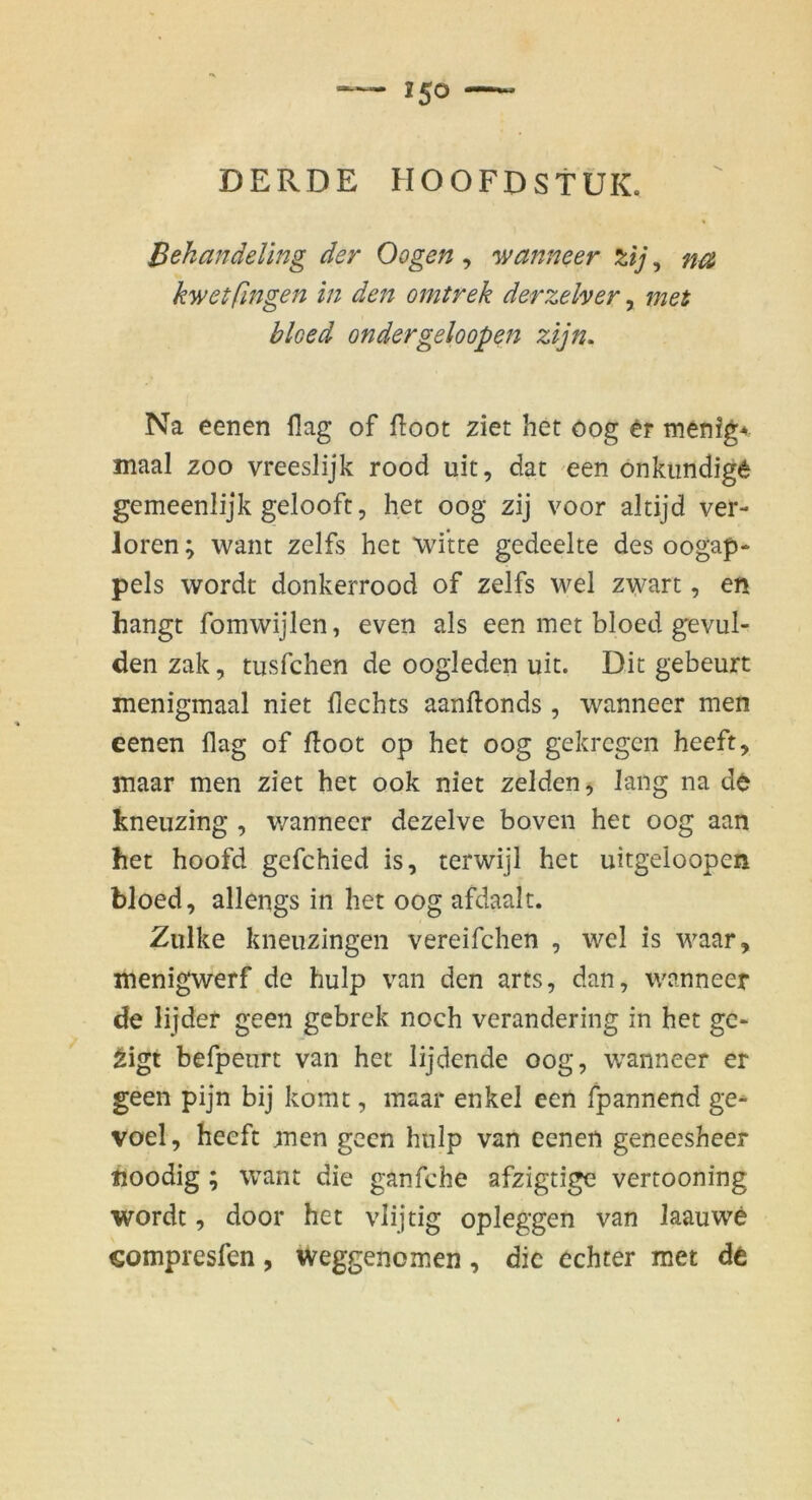 Bekandeling der Oogen , 'wanneer %ij, na kwetfingen in den omtrek derzeher, met bloed ondergeloopen zijn. Na eenen llag of fi:oot ziet het oog er menig^ maal zoo vreeslijk rood uit, dac een onkiindige gemeenlijk gelooft, het oog zij voor altijd ver- loren ; want zelfs het Witte gedeelte des oogap- pels wordt donkerrood of zelfs wel zwart, en hangt fomwijlen, even als een met bloed gevul- den zak, tusfchen de oogleden uit. Dit gebeurt menigmaal niet Hechts aanftonds, wanneer men eenen flag of ftoot op het oog gekrcgen heeft, maar men ziet het ook niet zelden, lang na de kneiizing , v/annecr dezelve boven het oog aan het hoofd gefchied is, terwijl het uitgeloopen bloed, allengs in het oog afdaalt. Zulke kneuzingen vereifchen , wel is waar, menigwerf de hulp van den arts, dan, wanneer de lijder geen gcbrek noch verandering in het gc- ^igt befpeurt van het lijdende oog, wanneer er geen pijn bij komt, maar enkel een fpannend ge^ voel, heeft men geen hulp van eenen geneesheer hoodig; want die ganfche afzigtige vertooning wordt, door het vlijtig opieggen van laauwe compresfen, Weggenomen, die echter met de