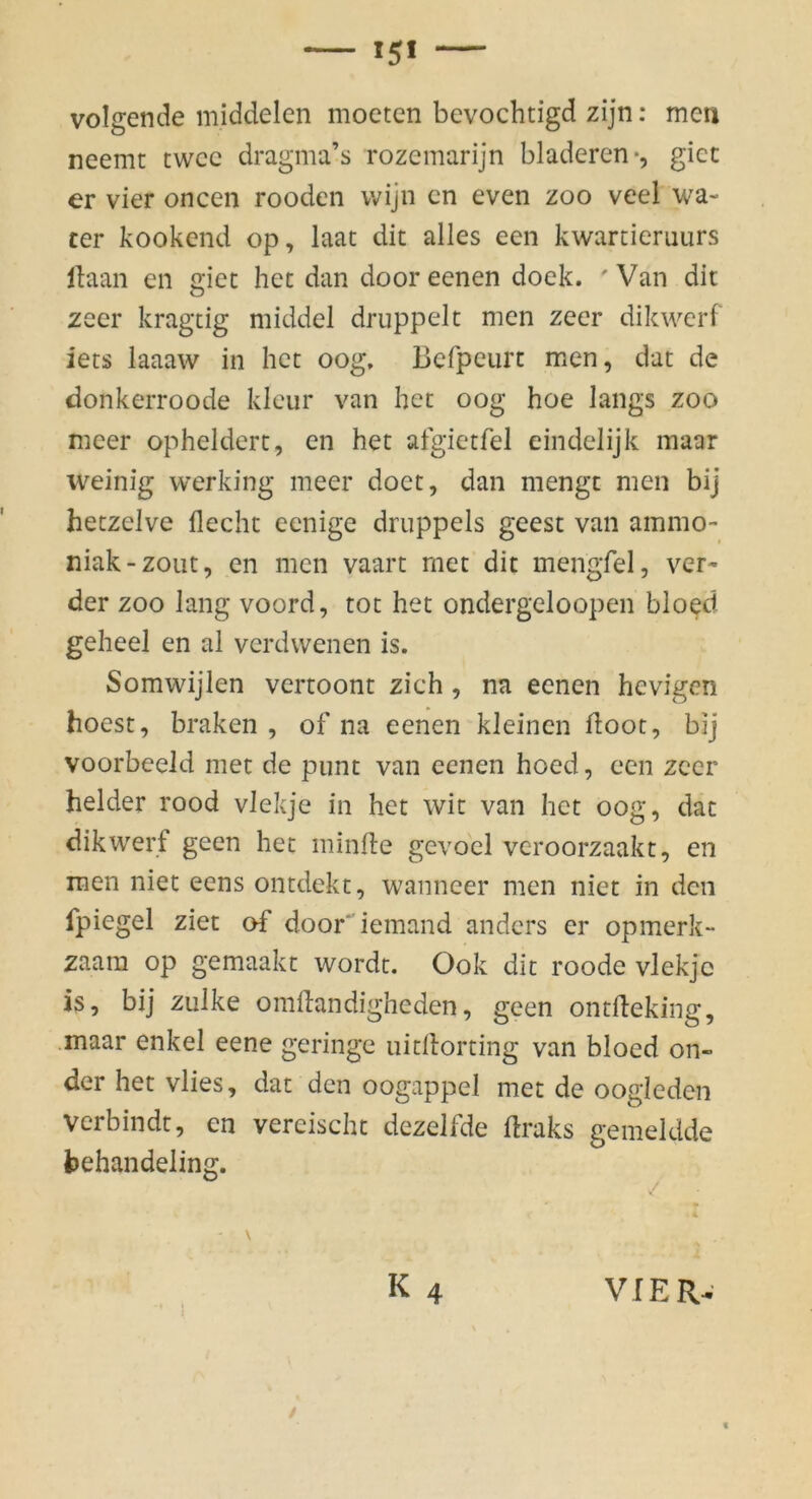 volgende middelcn mocten bevochtigd zijn: men neemt twcc dragma’s rozemarijn bladeren-, gicc er vier oncen rooden vvijn cn even zoo veel wa- ter kookend op, laat dit alles een kwartiemurs llaan en giet hec dan dooreenen dock. 'Van dit zeer kragtig middel druppelt men zecr dikwerf iets laaaw in hct oog, Befpeurt men, dat de donkerroode kleur van het oog hoe längs zoo meer ophelderc, en het aigictfel eindelijk maar weinig werking meer doet, dan mengt men bij heczelve liecht eenige druppels geest van ammo- niak-zoiit, en men vaart met dit mengfel, vor- der ZOO lang voord, tot het ondergeloopen bloed geheel en al verdwenen is. Somwijlen vertoont zieh , na eenen hevigen hoest, braken , of na eenen kleinen doot, bij voorbeeld met de pimt van eenen hoed, een zeer beider rood vlekje in het wit van het oog, dat dikwerf geen het minlle gevocl veroorzaakt, en men niet eens ontdekt, wanneer men niet in den fpiegel ziet of door^iemand anders er opmerk- zaam op gemaakt wordt. Ook dit roode vlekje is, bij zulke omdandigheden, geen ontfteking, .maar enkel eene geringe uitdorting van bloed on- der het vlies, dat den oogappel met de oogleden verbindt, en vereischt dezelfde draks gemeldde behandeling. \