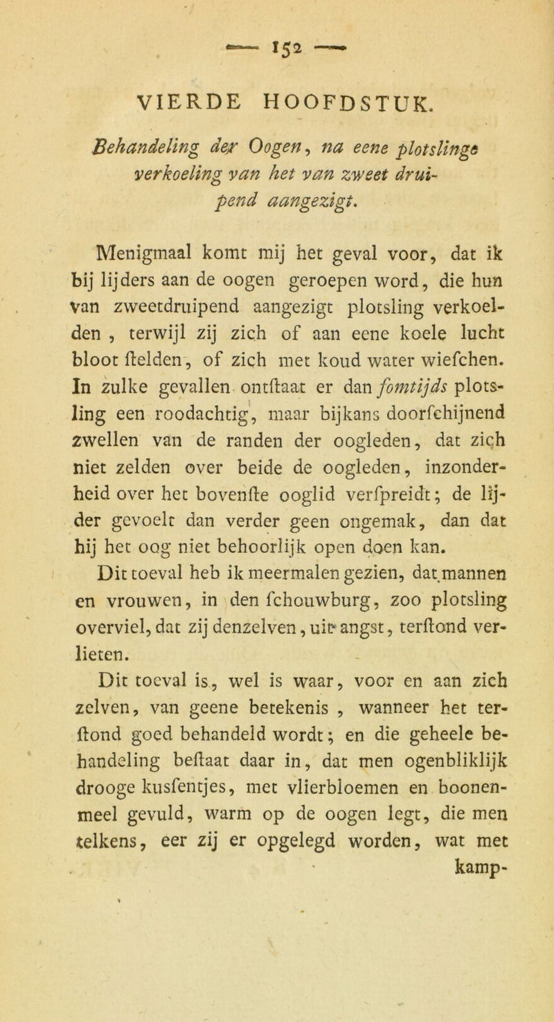 Behandeling der Oogen, na eene plotslinge verkoeling van het van zweet drui- pend aangezigt. Menigmaal komt mij het geval voor, dat ik bij lijders aan de oogen geroepen word, die hun van zweetdruipend aangezigt plotsling verkoel- den , terwijl zij zieh of aan eene koele lucht bloot ftelden-, of zieh met koud water wiefchen. In zulke gevallen ontftaat er dacoi fomtijds p\oi^- ling een roodachtig, niaar bijkans doorfchijnend zwellen van de randen der oogleden, dat zieh niet zelden over beide de oogleden, inzonder- heid over het bovenfte ooglid verfpreidt; de lij- der gevoelc dan verder geen ongemak, dan dat hij het oog niet behoorlijk open doen kan. Dit toeval heb ik meermalen gezien, dat mannen en vrouwen, in den fchouwburg, zoo plotsling overviel, dat zij denzelven, ui^ angst, terftond ver- lieren. Dit toeval is, wel is waar, voor en aan zieh zclven, van geene betekenis , wanneer het ter- ftond goed behandeld wordt; en die geheele be- handeling beflaat daar in, dat men ogenbliklijk drooge kusfentjes, met vlierbloemen en boonen- meel gevuld, warm op de oogen legt, die men telkens, eer zij er opgelegd worden, wat met kamp-