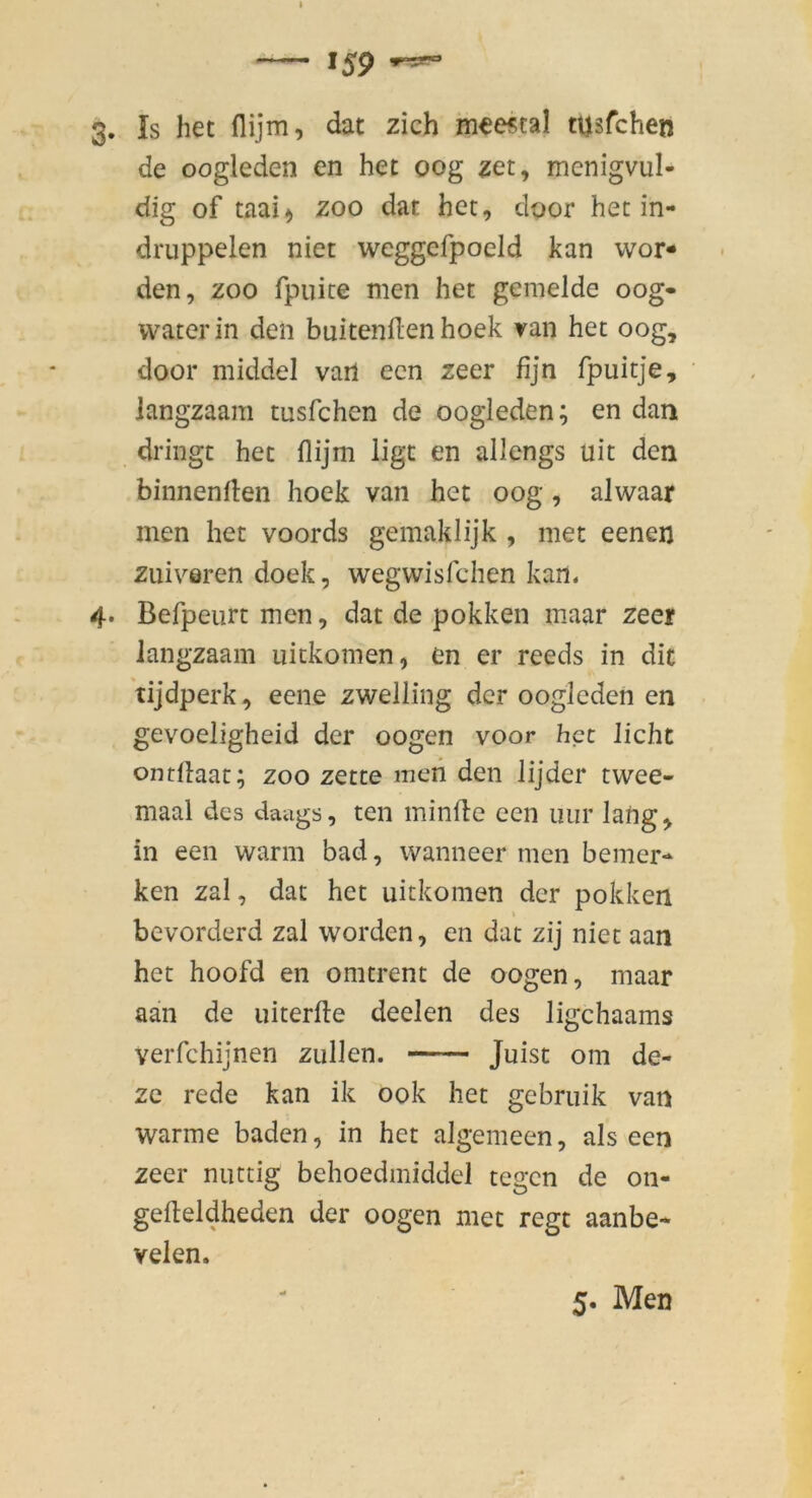 3. Is hec flijm, dat zieh mwtal tusfehen de oogleden en het oog zet, menigvul- dig of taai) zoo dat het, door het in- druppelen niet weggefpoeld kan wor- den, ZOO fpuite men het gemelde oog- water in den buitenflen hoek van het oog, door middel vari een zeer fijn fpuitje, langzaam tusfehen de oogleden; en dam dringt het flijm lige en allengs uit den binnenrten hoek van het oog, alwaar men het voords gemaklijk , met eenen zuiveren doek, wegwisfehen kan. 4. Befpeurt men, dat de pokken maar zeer langzaam uitkomen, en er reeds in dit tijdperk, eene zwelling der oogleden en gevoeligheid der oogen voor het liehe ontflaat; zoo zette meii den lijder twee- maal des daags, teil minfle een nur lang, in een warm bad, wanneer men bemer- ken zal, dat het uitkomen der pokken bevorderd zal worden, en dat zij niet aan het hoofd en omtrent de oogen, maar aan de uiterfte deelen des ligehaams verfchijnen zullen. — Juist om de- zc rede kan ik 00k het gebruik van warme baden, in het algemeen, als een zeer mutig behoedmiddel tegen de 011- gefteldheden der oogen met regt aanbe- velen. 5. Men