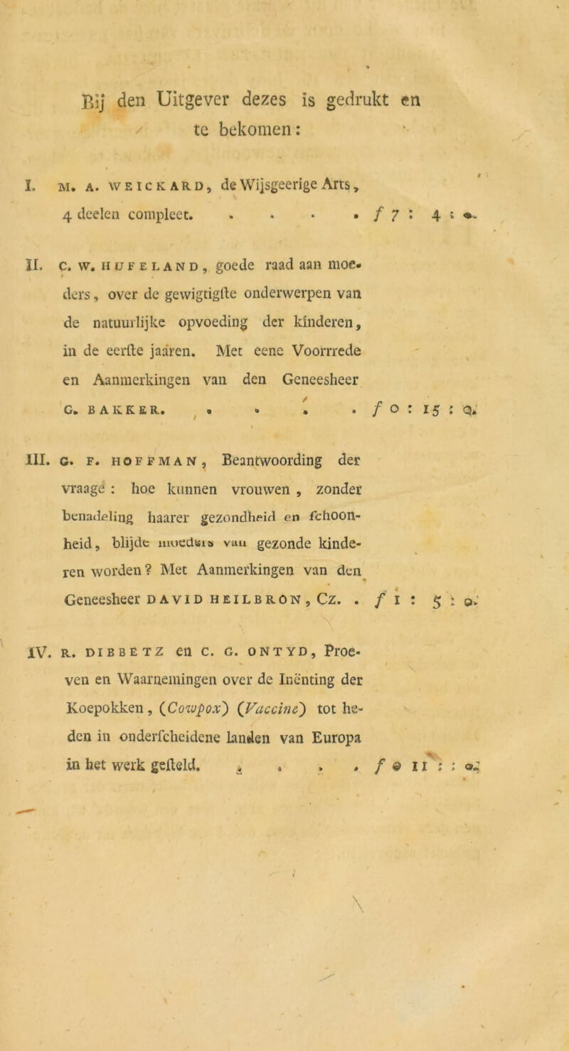Bij den Uitgever dezes is gedrukt en / tc bekomen: I. M. A. w EICK ARD, de Wiisgeerigc Aits, 4 deeleu complect. . • • • / 7 ; 4 ; II. c. \v. H ü F E L A N D , gocde raad aan moc« ders, over de gewigtiglle onderwerpen van de natuurlijke opvoeding der kliideren, in de eerfte jaären. Met eene Voorrrede en Aanmcrkingen van den Geneesheer G, B A K K E R. ^ . • . • / o : 15 ; q*’ t III. G. F. HOFFMAN, Bcantwoording der vraage : hoc knnnen vrouwen , zonder benadfling haarer gezondhpifl en fchoon- heid, blijde mnedtti» vau gezonde kiiide- ren worden? Met Aanmcrkingen van den Geneesheer david heilbron, Cz. . / i : 5 : o>' IV. R. DIBBETZ en C. G. ONTYD, PrOC- ' \ ven en Waarnemingen over de Inenting der Koepokken , (^Coivpox') (J^accin&) tot he- den in onderfcheidene landen van Europa % in het werk gefteld. * . . . / ® 11 ; : \