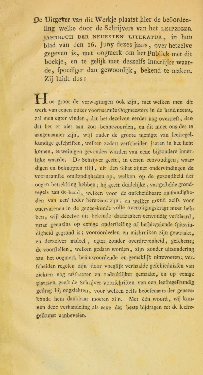 De Uitgeter van dit Werkje plaatst^hler de beoordec- ling welke door de Schrijvers van het leipziger JAHRBUCH DER NEUESTEN LITERATUR, in hUH blad van den i6. Juny dezes jaars, overhetzelve gegeven is, met oogmerk om hct Publiek met dit boekje, en te gelijk met deszelfs innerlijke waar- de, Ipoediger dan gewoonlijk, bekend te maken. Zij luidt dus; II oe groot de verwagtingen ook zijn, met welken men dit werk van eenen onzer voornaamftc Ocgmcestcrs in de hand nceint, zal men egter vinden , dat het dezelven eerder nog overtreft, dati dat het er niet aan zou beäntvvoorden, en dit moet ons des te aangenaamer zijn, wijl onder de groote menigte van leefregel- kundigc gefchriftcn, welken zcdcrt verfcheiden jaaren in het licht körnen, te weinigen gevonden worden van eene bijzondere inner- lilke waardc. De Schrijver geeft, in eenen eenvoudigen, waar- tligcn cn beknopten ftijl, uit den fchat zijner ondervindingen de voornaamlle omlbndigheden op, v;elken op de gezoniheid der oogen betrekking hebben; hij geeft duidelijke, vastgedelde grond- regels aan de ha«d, welken voor de onfeheidbaare omflandighe- den van een’ ieder berekend zijn, cn welker «lond zelfs voor onervarenen in de geneeskur.de volle overtuigingskragt moet heb- hen, wijl dezclve uit bekende daadzaaken cen'/oudig verklaard , maar geenzins op cenige onderftelüng of befpiegelende fpitsvin- digheid gegrond is; vooröordeelen en misbruiken zijn gewraakt, en derzelver nadcel , egter zonder overdrevenheid, gefchetst; de voorilellen , welken gedaan worden, zijn zonder uitzondering aan hct oogmerk bc'äntwoordcnde en gemaklijk uittevoeren; ver- fcheiden regelen zijn door voeglijk verhaaldc gefchiediiisfen van ziekten nog tafetbacrer cn nadruklijker gemaakt, en op eenige plaatzcn geeft de Schrijver voorfchriften van een leefregelkundig gedrag bij oogziekten, voor welken zelfs beöefenaars der genees- kftnde hem dankbaar moeten zijn. Met edn woord, wij kun- «en dezc verhandeling als eene der beste bijdragen tot de leefre- gelkunst aanbevelen.