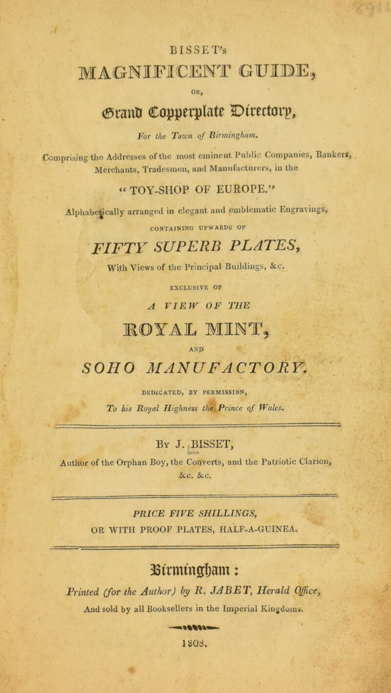 BISSET’s MAGNIFICENT GFIBE, OR, (Srana Copperplate ©irectorp. For the Toxvn of Binningham. Comprising the Addresses of the most eminent Public Companies, Bankers, Merchants, Tradesmen, and Manufacturers, in the “TOY-SHOP OF EUROPE.’' Alphabetically arranged in elegant and emblematic Engravings, CONTAINING UPWARDS OF FIFTY SUPERB PLATES, With Views of the Principal Buildings, &c. EXCLUSIVE OP A VIEW OF THE MOYAL MINT, , , AND SOHO MANUFACTORY. DEDICATED, BY PERMISSIiSN, To his Royal Highness the .Prince of Wales. By J. jBISSET, Author of the Orphan Boy, the Converts, and the Patriotic Clarion, &C, &CC. PRICE FIVE SHILLINGS, OR WITH PROOF PLATES, HALF-A-GUINEA. asirmtngljam: Printed (for the Author) by R. JABET, Herald Office^ And sold by all Booksellers in the Imperial Kingdoms. ISOS.