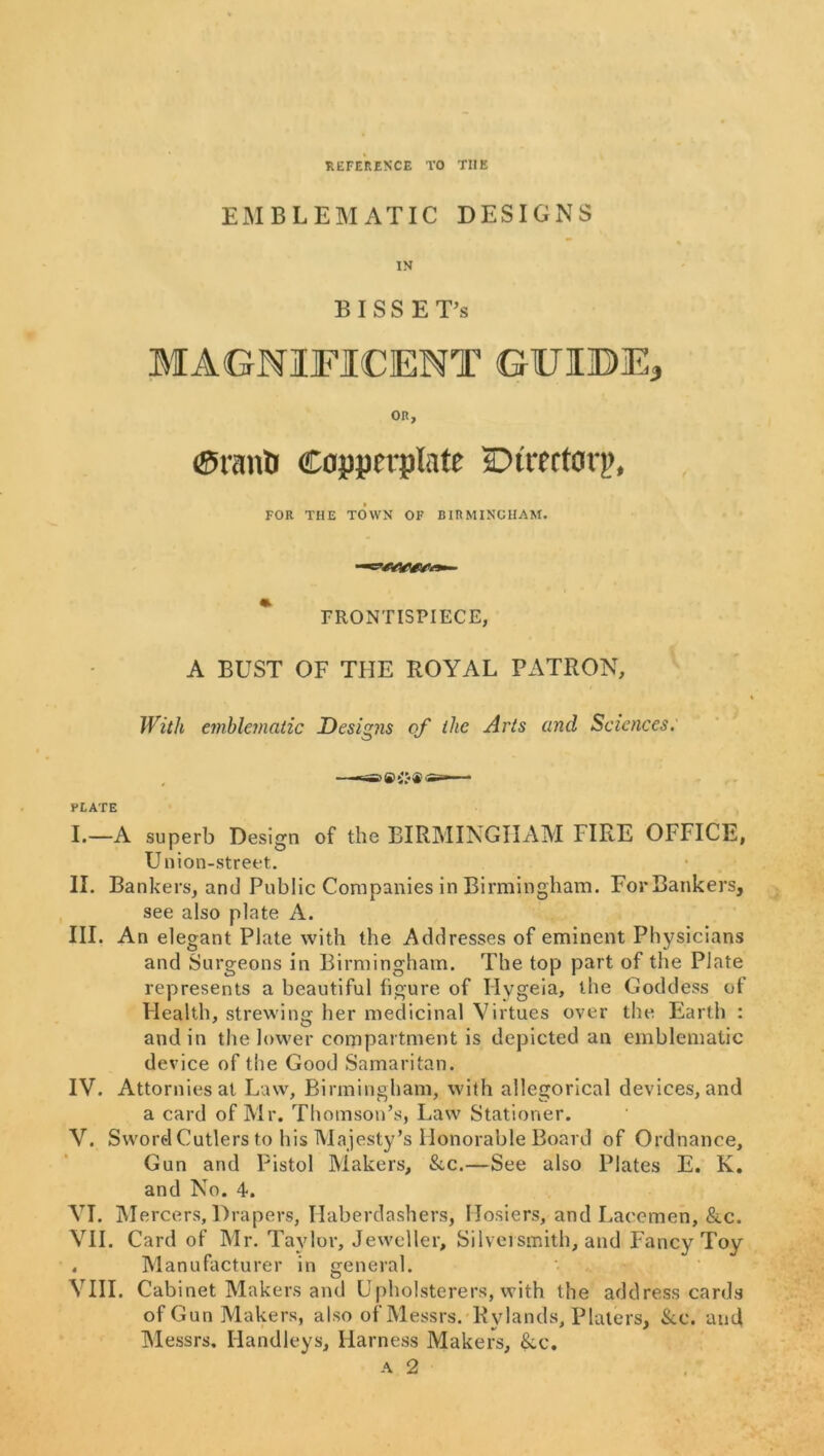 REFERENCE TO THE EMBLEMATIC DESIGNS IN B I S S E T’s OR, ©rant Copperplate Direetorp, FOR THE TOWN OF BIRMINGHAM. * PRONTISPIECE, A BUST OF THE ROYAL PATRON, With emblematic Designs of the Arts and Sciences: I. —A superb Design of the BIRMINGHAM FIRE OFFICE, Union-street. II. Bankers, and Public Companies in Birmingham. For Bankers, see also plate A. III. An elegant Plate with the Addresses of eminent Physicians and Surgeons in Birmingham. The top part of the Plate represents a beautiful figure of Hygeia, the Goddess of Health, strewing her medicinal Virtues over the Earth : and in the lower compartment is depicted an emblematic device of the Good Samaritan. IV. Attorniesat Law, Birmingham, with allegorical devices, and a card of Mr. Thomson’s, Law Stationer. V. Sword Cutlers to his Ma jesty’s Honorable Board of Ordnance, Gun and Pistol Makers, &c.—See also Plates E. K. and No. 4. VI. Mercers, Drapers, Haberdashers, Hosiers, and Lacemen, &c. VH. Card of Mr. Taylor, Jeweller, Silversmith, and Fancy Toy . Manufacturer in general. VIII. Cabinet Makers and Upholsterers, with the address cards of Gun Makers, also of Messrs. Rylands, Platers, &c. and IMessrs. Handleys, Harness Makers, &c.